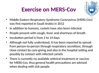Exercise on MERS-Cov
• Middle Eastern Respiratory Syndrome Coronavirus (MERS-Cov)
was first reported in Saudi Arabia in 2012
• In addition to humans, camels have also been infected
• People present with cough, fever and shortness of breath
• incubation period is from 2 to 14 days
• Although not fully understood, it has been reported to spread
from person-to-person through respiratory secretions, through
close contact by care-giving and also in the hospital setting and
possibly by contact with infected camels
• There is currently no available antiviral treatment or vaccine
for MERS-Cov, thus general health precautions are advised
when dealing with sick people
 