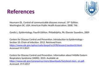 References
Heymann DL. Control of communicable diseases manual. 19th
Edition.
Washington DC, USA: American Public Health Association; 2008. 746
Gordis L. Epidemiology. Fourth Edition. Philadelphia, PA: Elsevier Saunders, 2009
Centers for Disease Control and Prevention. Introduction to Epidemiology -
Section 10: Chain of Infection. 2012. Retrieved from:
https://www.cdc.gov/ophss/csels/dsepd/ss1978/lesson1/section10.html.
Accessed 19.9.2017.
Centers for Disease Control and Prevention. Information about Middle Eastern
Respiratory Syndrome (MERS). 2015. Available at:
https://www.cdc.gov/coronavirus/mers/downloads/factsheet-mers_en.pdf.
Accessed: 19.9.2017
 