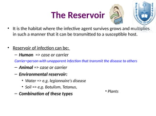 The Reservoir
• It is the habitat where the infective agent survives grows and multiplies
in such a manner that it can be transmitted to a susceptible host.
• Reservoir of infection can be:
– Human => case or carrier
Carrier=person with unapparent infection that transmit the disease to others
– Animal => case or carrier
– Environmental reservoir:
• Water => e.g. legionnaire's disease
• Soil => e.g. Botulism, Tetanus,
– Combination of these types
• Plants
 