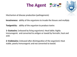 The Agent
Mechanism of disease production (pathogenesis)
Invasiveness: ability of the organisms to invade the tissues and multiply
Toxigenicity: ability of the organism to produce toxins
1- Exotoxins: (released by living organisms): Heat labile; highly
immunogenic and converted to antigen or toxoid by formalin, heat and
acid.
2- Endotoxins: (released after disintegration of the organism): Heat
stable, poorly immunogenic and not converted to toxoid.
 