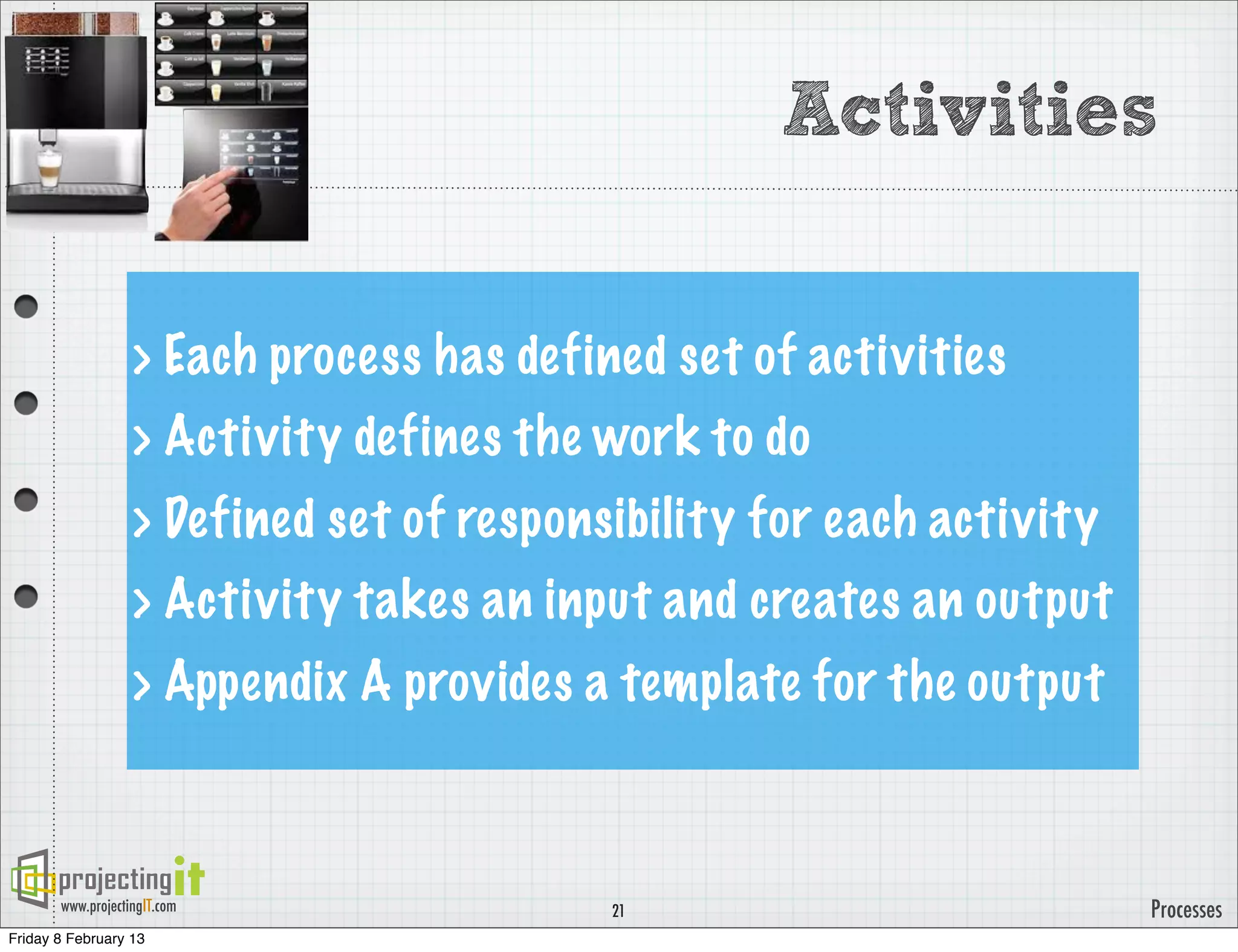 Activities


                   > Each process has defined set of activities
                   > Activity defines the work to do
                   > Defined set of responsibility for each activity
                   > Activity takes an input and creates an output
                   > Appendix A provides a template for the output



       www.projectingIT.com                21                          Processes
Friday 8 February 13
 