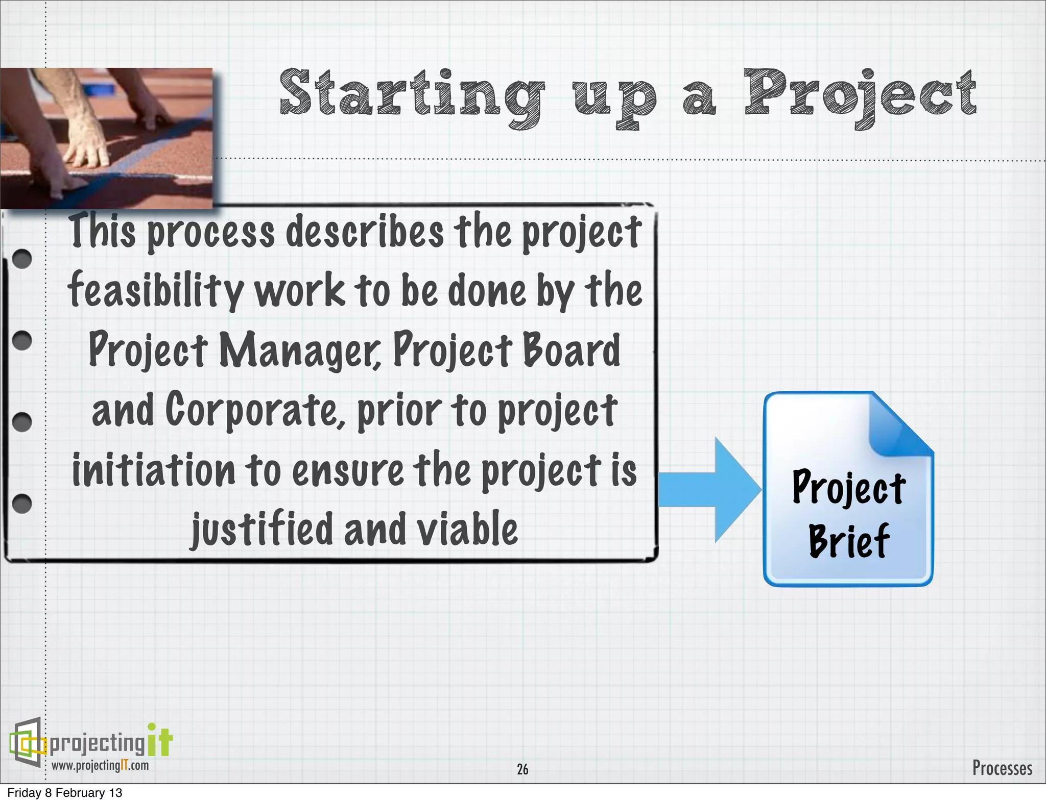 Starting up a Project

          This process describes the project
          feasibility work to be done by the
           Project Manager, Project Board
           and Corporate, prior to project
          initiation to ensure the project is   Project
                  justified and viable           Brief




       www.projectingIT.com          26                   Processes
Friday 8 February 13
 