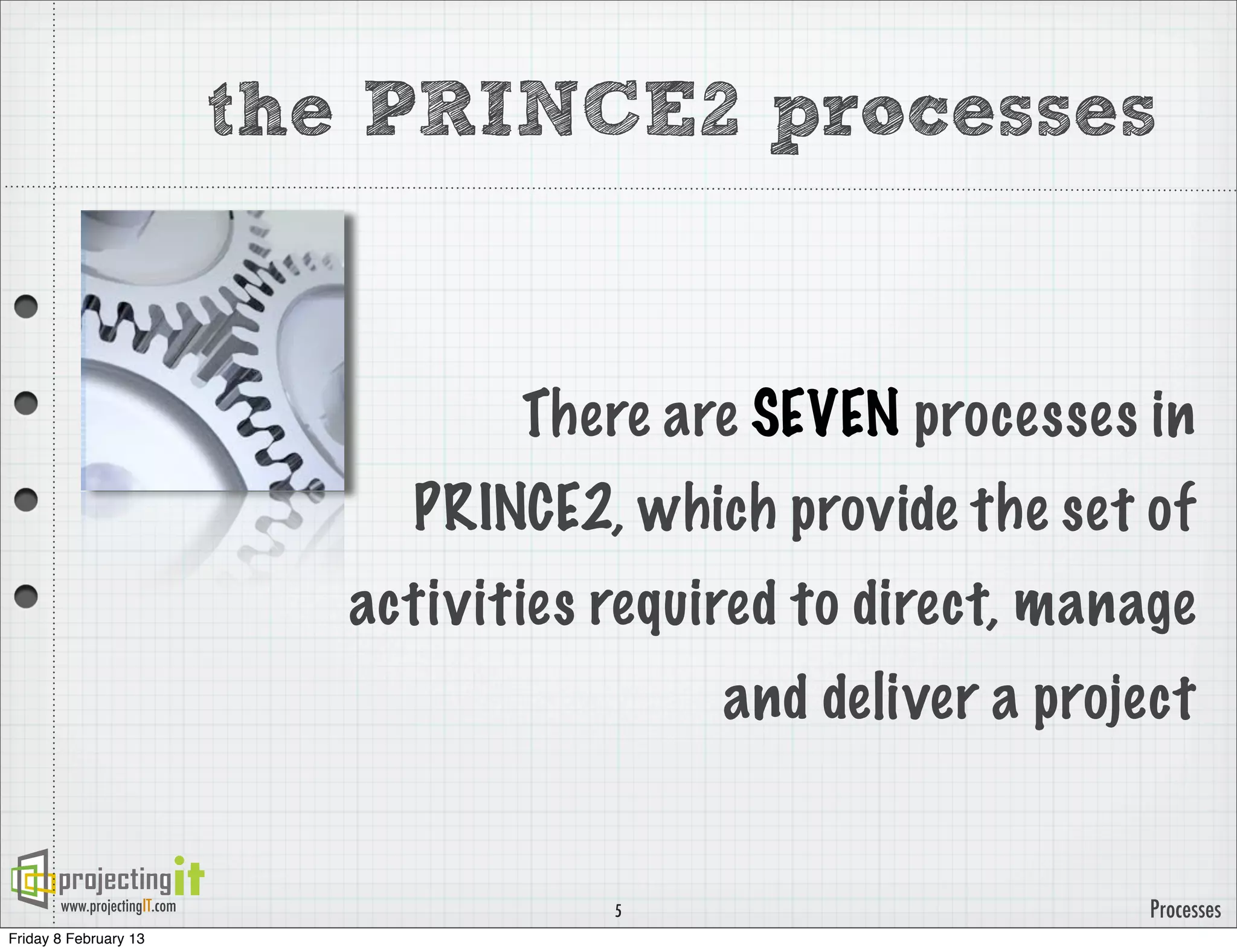 the PRINCE2 processes


                                        There are SEVEN processes in
                                   PRINCE2, which provide the set of
                                 activities required to direct, manage
                                                 and deliver a project


       www.projectingIT.com                 5                       Processes
Friday 8 February 13
 