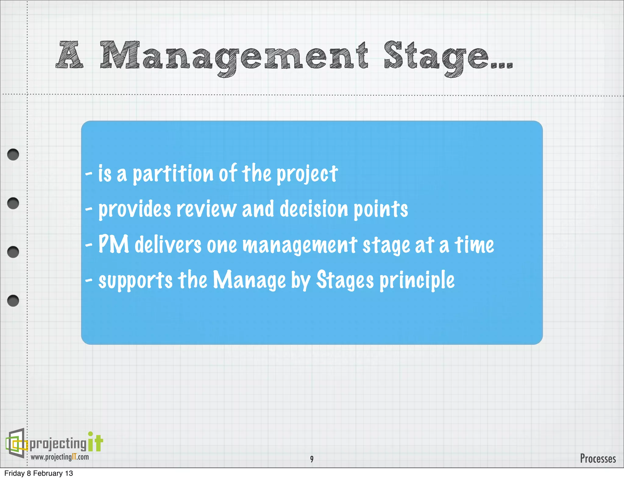 A Management Stage...

                         - is a partition of the project
                         - provides review and decision points
                         - PM delivers one management stage at a time
                         - supports the Manage by Stages principle




       www.projectingIT.com                         9                   Processes
Friday 8 February 13
 