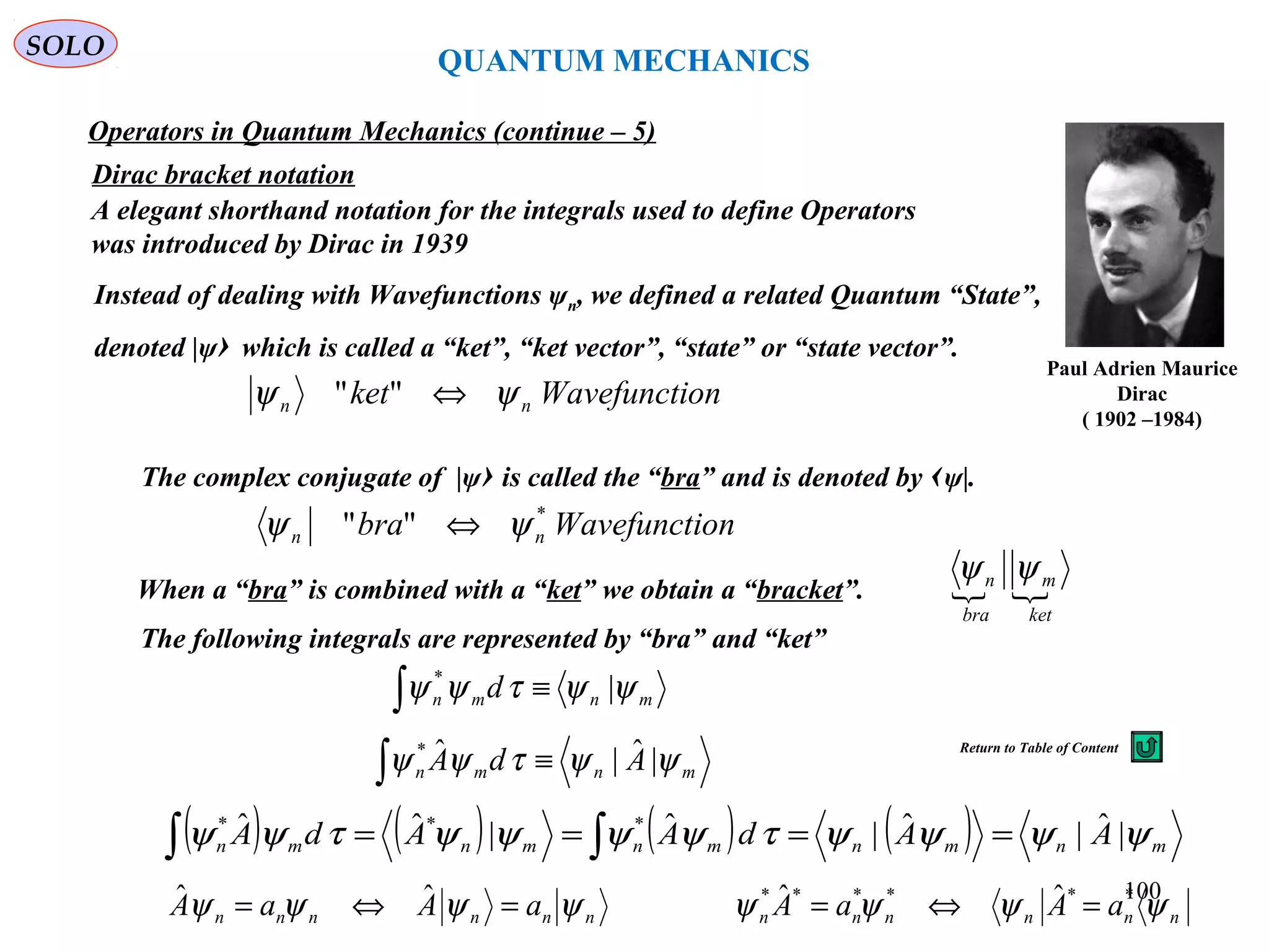 Dirac bracket notation
Paul Adrien Maurice
Dirac
( 1902 –1984)
A elegant shorthand notation for the integrals used to define Operators
was introduced by Dirac in 1939
onWavefunctiket nn ψψ ⇔""
Instead of dealing with Wavefunctions ψn, we defined a related Quantum “State”,
denoted |ψ› which is called a “ket”, “ket vector”, “state” or “state vector”.
The complex conjugate of |ψ› is called the “bra” and is denoted by ‹ψ|.
onWavefunctibra nn
*
"" ψψ ⇔
 
ket
m
bra
n ψψ
When a “bra” is combined with a “ket” we obtain a “bracket”.
The following integrals are represented by “bra” and “ket”
mnmn AdA ψψτψψ |ˆ|ˆ*
≡∫
mnmn d ψψτψψ |*
≡∫
nnnnnn aAaA ψψψψ =⇔= ˆˆ
Operators in Quantum Mechanics (continue – 5)
( ) ( ) ( ) ( ) mnmnmnmnmn AAdAAdA ψψψψτψψψψτψψ |ˆ|ˆ|ˆ|ˆˆ ***
==== ∫∫
nnnnnn aAaA ψψψψ ****** ˆˆ =⇔=
QUANTUM MECHANICS
SOLO
100
Return to Table of Content
 