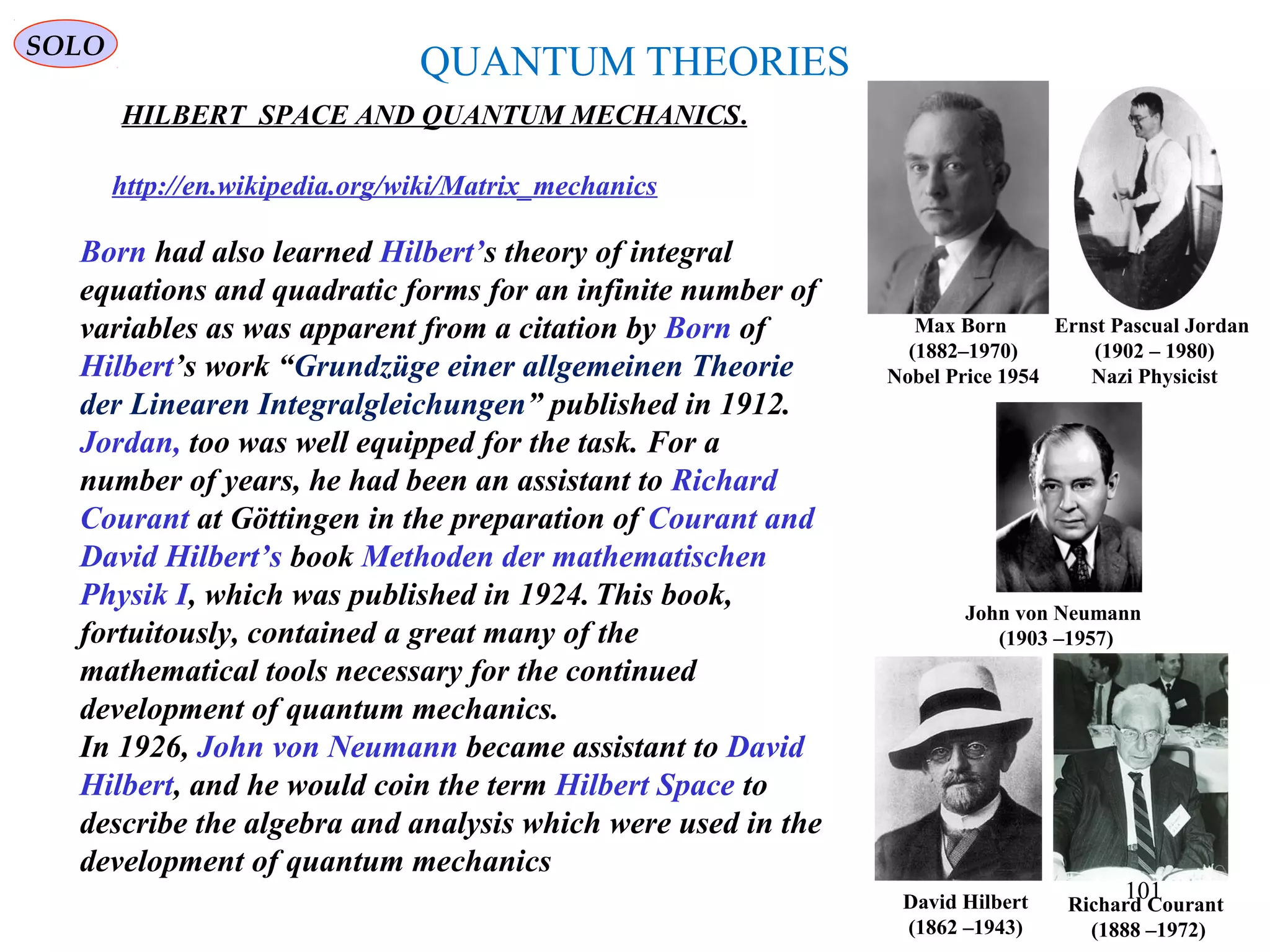 QUANTUM THEORIES
HILBERT SPACE AND QUANTUM MECHANICS.
Ernst Pascual Jordan
(1902 – 1980)
Nazi Physicist
http://en.wikipedia.org/wiki/Matrix_mechanics
Born had also learned Hilbert’s theory of integral
equations and quadratic forms for an infinite number of
variables as was apparent from a citation by Born of
Hilbert’s work “Grundzüge einer allgemeinen Theorie
der Linearen Integralgleichungen” published in 1912.
Jordan, too was well equipped for the task. For a
number of years, he had been an assistant to Richard
Courant at Göttingen in the preparation of Courant and
David Hilbert’s book Methoden der mathematischen
Physik I, which was published in 1924. This book,
fortuitously, contained a great many of the
mathematical tools necessary for the continued
development of quantum mechanics.
In 1926, John von Neumann became assistant to David
Hilbert, and he would coin the term Hilbert Space to
describe the algebra and analysis which were used in the
development of quantum mechanics
Max Born
(1882–1970)
Nobel Price 1954
John von Neumann
(1903 –1957)
David Hilbert
(1862 –1943)
Richard Courant
(1888 –1972)
SOLO
101
 