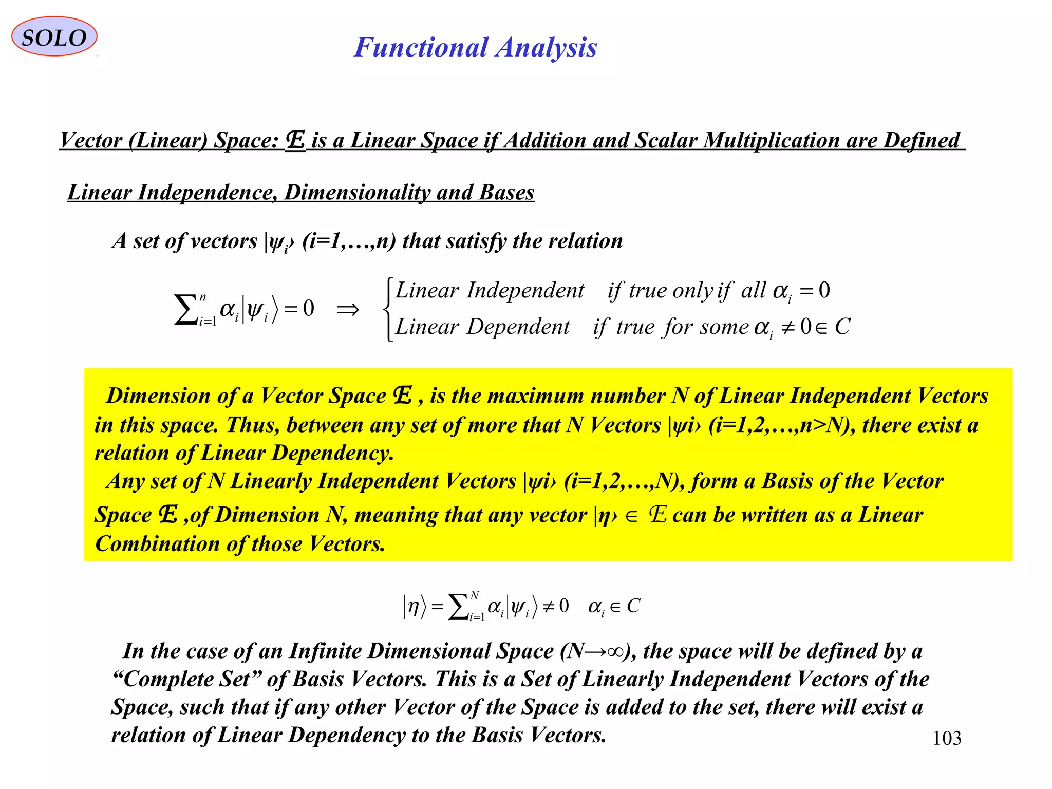103
Functional AnalysisSOLO
Vector (Linear) Space: E is a Linear Space if Addition and Scalar Multiplication are Defined
Linear Independence, Dimensionality and Bases



∈≠
=
⇒=∑=
CsomefortrueifDependentLinear
allifonlytrueiftIndependenLinear
i
in
i ii
0
0
01
α
α
ψα
A set of vectors |ψi› (i=1,…,n) that satisfy the relation
Dimension of a Vector Space E , is the maximum number N of Linear Independent Vectors
in this space. Thus, between any set of more that N Vectors |ψi› (i=1,2,…,n>N), there exist a
relation of Linear Dependency.
Any set of N Linearly Independent Vectors |ψi› (i=1,2,…,N), form a Basis of the Vector
Space E ,of Dimension N, meaning that any vector |η› ∈ E can be written as a Linear
Combination of those Vectors.
Ci
N
i ii ∈≠= ∑=
αψαη 01
In the case of an Infinite Dimensional Space (N→∞), the space will be defined by a
“Complete Set” of Basis Vectors. This is a Set of Linearly Independent Vectors of the
Space, such that if any other Vector of the Space is added to the set, there will exist a
relation of Linear Dependency to the Basis Vectors.
 