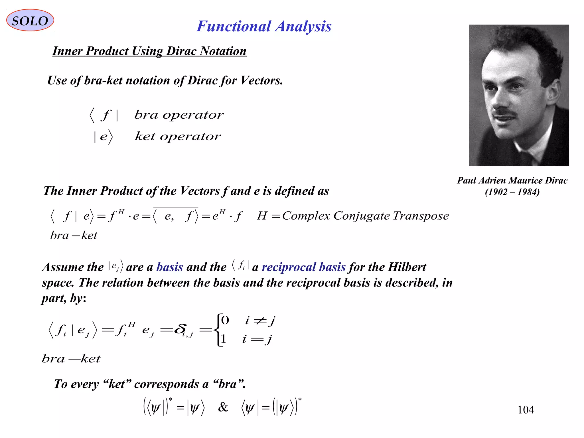 SOLO Functional Analysis
Use of bra-ket notation of Dirac for Vectors.
ketbra
TransposeConjugateComplexHfefeefef HH
−
=⋅==⋅= ,|
operatorkete
operatorbraf
|
|
Paul Adrien Maurice Dirac
(1902 – 1984)
Assume the are a basis and the a reciprocal basis for the Hilbert
space. The relation between the basis and the reciprocal basis is described, in
part, by:
je| |if
ketbra
ji
ji
efef jij
H
iji
−



=
≠
===
1
0
| ,δ
104
The Inner Product of the Vectors f and e is defined as
Inner Product Using Dirac Notation
( ) ( )**
& ψψψψ ==
To every “ket” corresponds a “bra”.
 