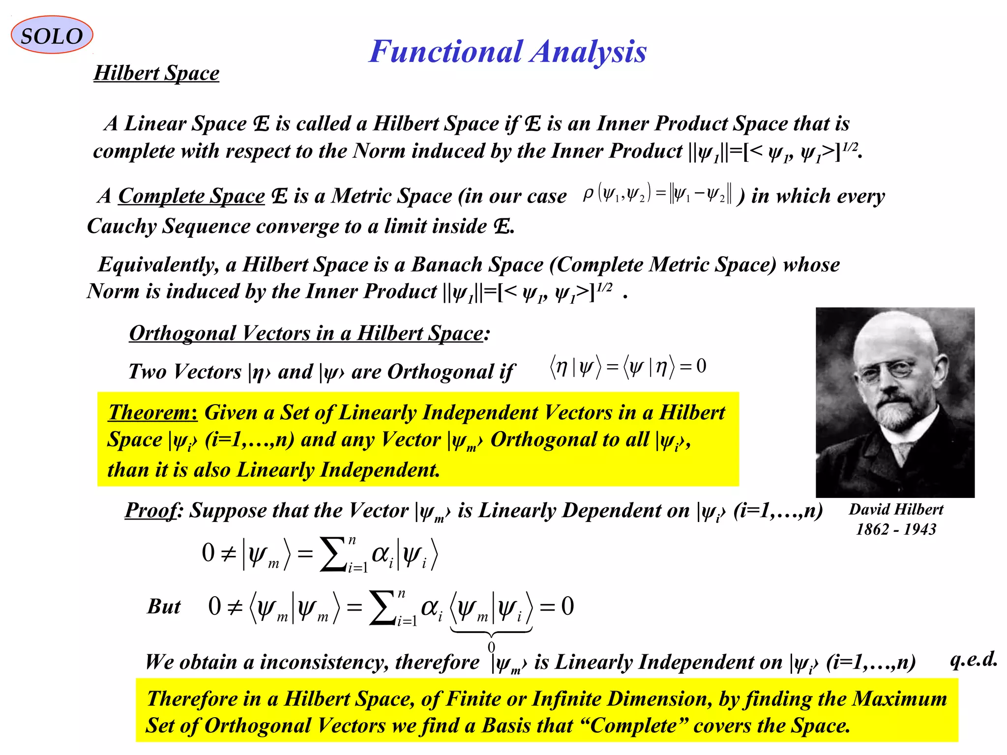 107
Functional Analysis
SOLO
Hilbert Space
A Complete Space E is a Metric Space (in our case ) in which every
Cauchy Sequence converge to a limit inside E.
( ) 2121, ψψψψρ −=
David Hilbert
1862 - 1943
A Linear Space E is called a Hilbert Space if E is an Inner Product Space that is
complete with respect to the Norm induced by the Inner Product ||ψ1||=[< ψ1, ψ1>]1/2
.
Equivalently, a Hilbert Space is a Banach Space (Complete Metric Space) whose
Norm is induced by the Inner Product ||ψ1||=[< ψ1, ψ1>]1/2
.
Orthogonal Vectors in a Hilbert Space:
Two Vectors |η› and |ψ› are Orthogonal if 0|| == ηψψη
Theorem: Given a Set of Linearly Independent Vectors in a Hilbert
Space |ψi› (i=1,…,n) and any Vector |ψm› Orthogonal to all |ψi›,
than it is also Linearly Independent.
Proof: Suppose that the Vector |ψm› is Linearly Dependent on |ψi› (i=1,…,n)
∑=
=≠
n
i iim 1
0 ψαψ
But ∑=
==≠
n
i imimm 1
0
00

ψψαψψ
We obtain a inconsistency, therefore |ψm› is Linearly Independent on |ψi› (i=1,…,n)
Therefore in a Hilbert Space, of Finite or Infinite Dimension, by finding the Maximum
Set of Orthogonal Vectors we find a Basis that “Complete” covers the Space.
q.e.d.
 