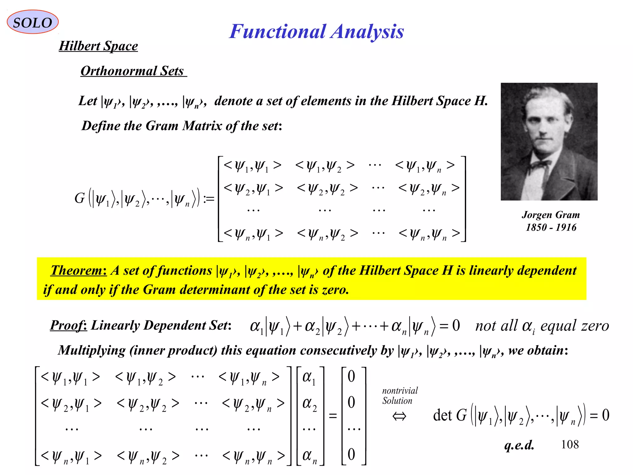 108
Functional Analysis
SOLO
Hilbert Space
Orthonormal Sets
Let |ψ1›, |ψ2›, ,…, |ψn›, denote a set of elements in the Hilbert Space H.
( )












><><><
><><><
><><><
=
nnnn
n
n
nG
ψψψψψψ
ψψψψψψ
ψψψψψψ
ψψψ
,,,
,,,
,,,
:,,,
21
22212
12111
21





Jorgen Gram
1850 - 1916
Define the Gram Matrix of the set:
Theorem: A set of functions |ψ1›, |ψ2›, ,…, |ψn› of the Hilbert Space H is linearly dependent
if and only if the Gram determinant of the set is zero.
zeroequalallnot inn αψαψαψα 02211 =+++ Proof: Linearly Dependent Set:
Multiplying (inner product) this equation consecutively by |ψ1›, |ψ2›, ,…, |ψn›, we obtain:
( ) 0,,,det
0
0
0
,,,
,,,
,,,
21
2
1
21
22212
12111
=⇔












=
























><><><
><><><
><><><
n
Solution
nontrivial
nnnnn
n
n
G ψψψ
α
α
α
ψψψψψψ
ψψψψψψ
ψψψψψψ






q.e.d.
 