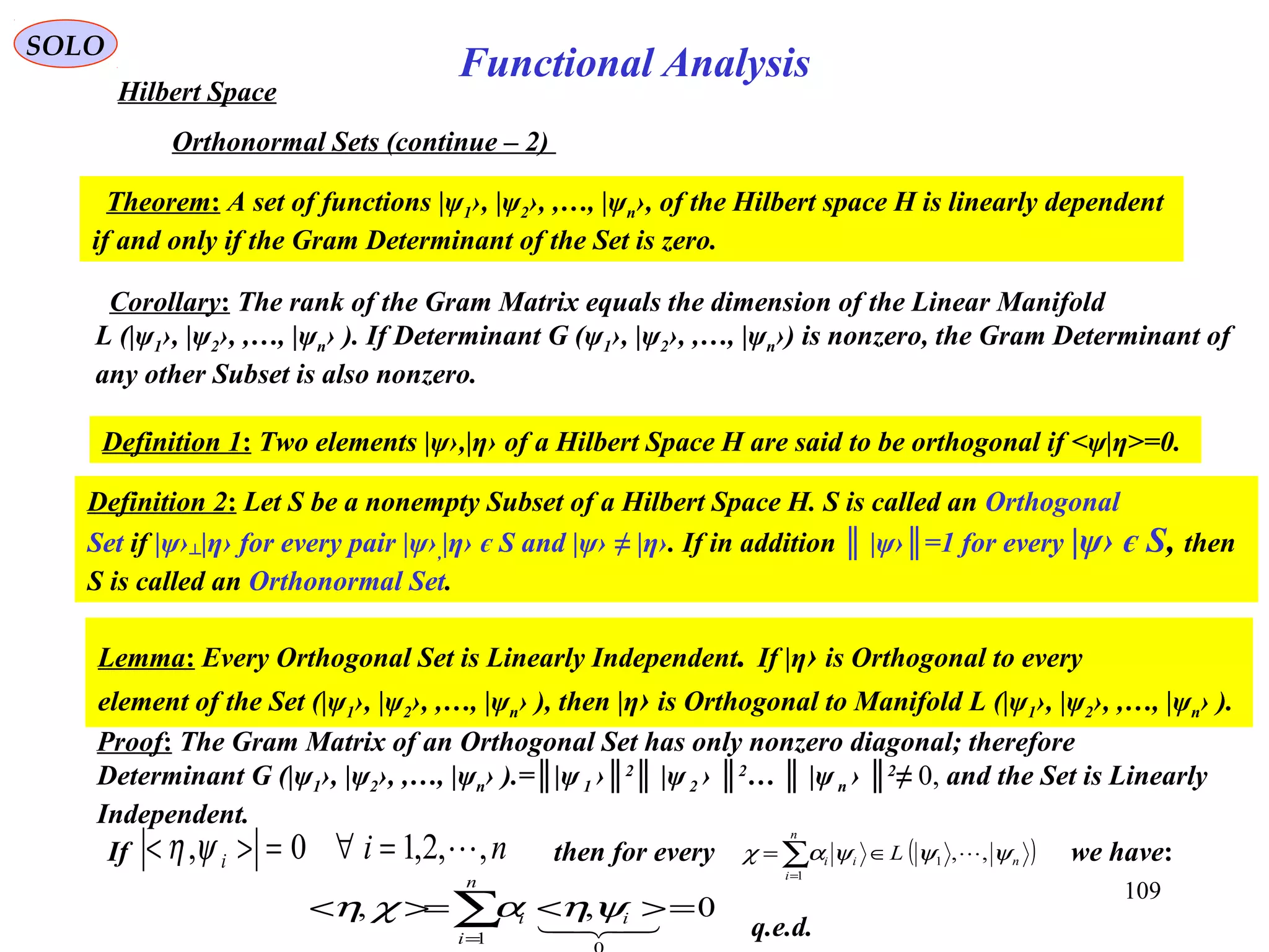 109
Functional Analysis
SOLO
Hilbert Space
Orthonormal Sets (continue – 2)
Theorem: A set of functions |ψ1›, |ψ2›, ,…, |ψn›, of the Hilbert space H is linearly dependent
if and only if the Gram Determinant of the Set is zero.
Proof: The Gram Matrix of an Orthogonal Set has only nonzero diagonal; therefore
Determinant G (|ψ1›, |ψ2›, ,…, |ψn› ).=║|ψ1 ›║2
║ |ψ2 › ║2
… ║ |ψn › ║2
≠ 0, and the Set is Linearly
Independent.
q.e.d.
Corollary: The rank of the Gram Matrix equals the dimension of the Linear Manifold
L (|ψ1›, |ψ2›, ,…, |ψn› ). If Determinant G (ψ1›, |ψ2›, ,…, |ψn›) is nonzero, the Gram Determinant of
any other Subset is also nonzero.
Definition 1: Two elements |ψ›,|η› of a Hilbert Space H are said to be orthogonal if <ψ|η>=0.
Definition 2: Let S be a nonempty Subset of a Hilbert Space H. S is called an Orthogonal
Set if |ψ›┴|η› for every pair |ψ›,|η› є S and |ψ› ≠ |η›. If in addition ║ |ψ›║=1 for every |ψ› є S, then
S is called an Orthonormal Set.
Lemma: Every Orthogonal Set is Linearly Independent. If |η› is Orthogonal to every
element of the Set (|ψ1›, |ψ2›, ,…, |ψn› ), then |η› is Orthogonal to Manifold L (|ψ1›, |ψ2›, ,…, |ψn› ).
If then for every we have:nii ,,2,10, =∀=>< ψη ( )n
n
i
ii L ψψψαχ ,,1
1
∈= ∑=
0,,
1
=><>=< ∑=
n
i
ii

ψηαχη
 