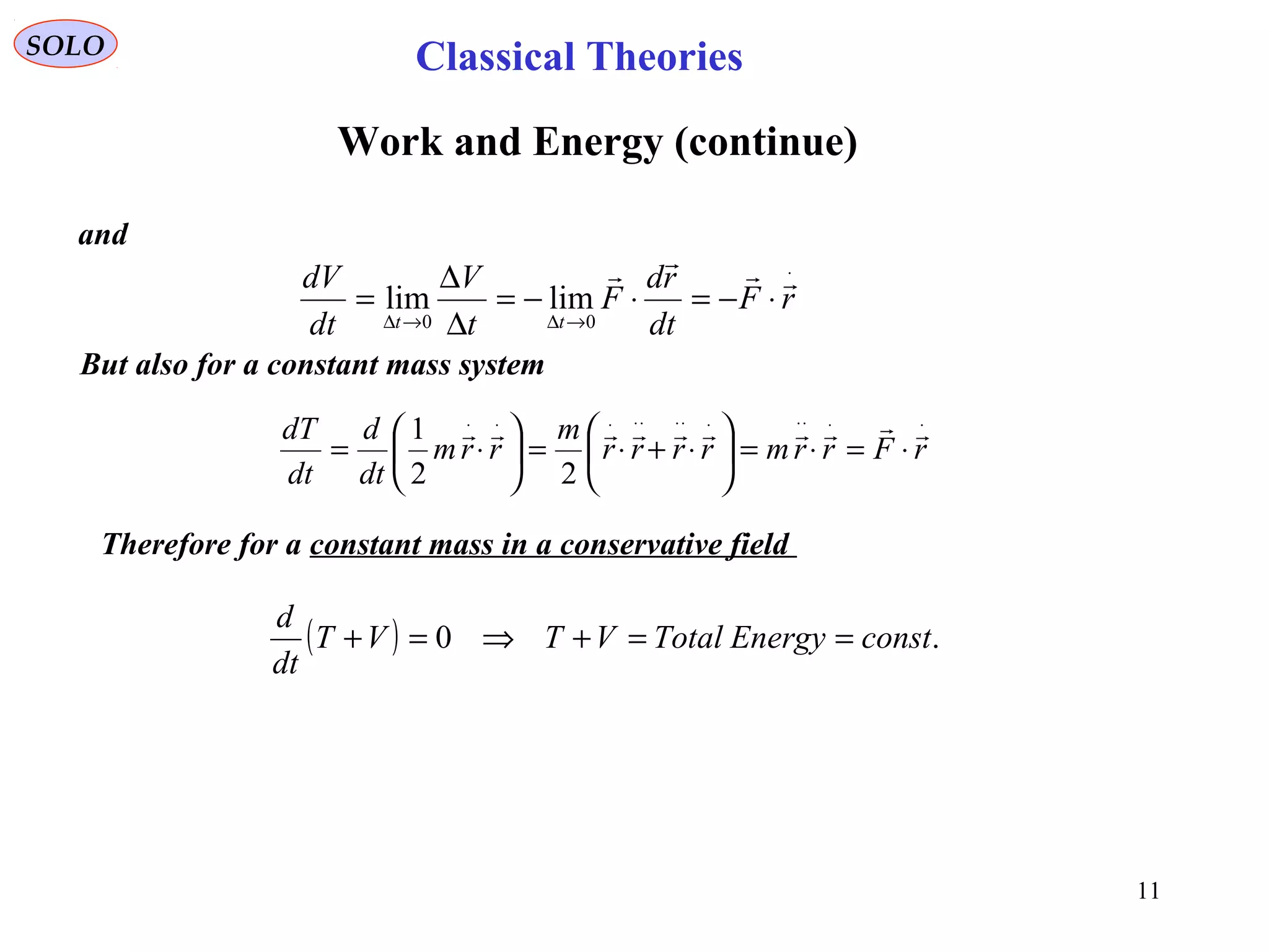 11
SOLO
Work and Energy (continue)
and
⋅
→∆→∆
⋅−=⋅−=
∆
∆
= rF
dt
rd
F
t
V
dt
dV
tt

00
limlim
But also for a constant mass system
⋅⋅⋅⋅⋅⋅⋅⋅⋅⋅⋅⋅
⋅=⋅=





⋅+⋅=





⋅= rFrrmrrrr
m
rrm
dt
d
dt
dT 
22
1
Therefore for a constant mass in a conservative field
( ) .0 constEnergyTotalVTVT
dt
d
==+⇒=+
Classical Theories
 