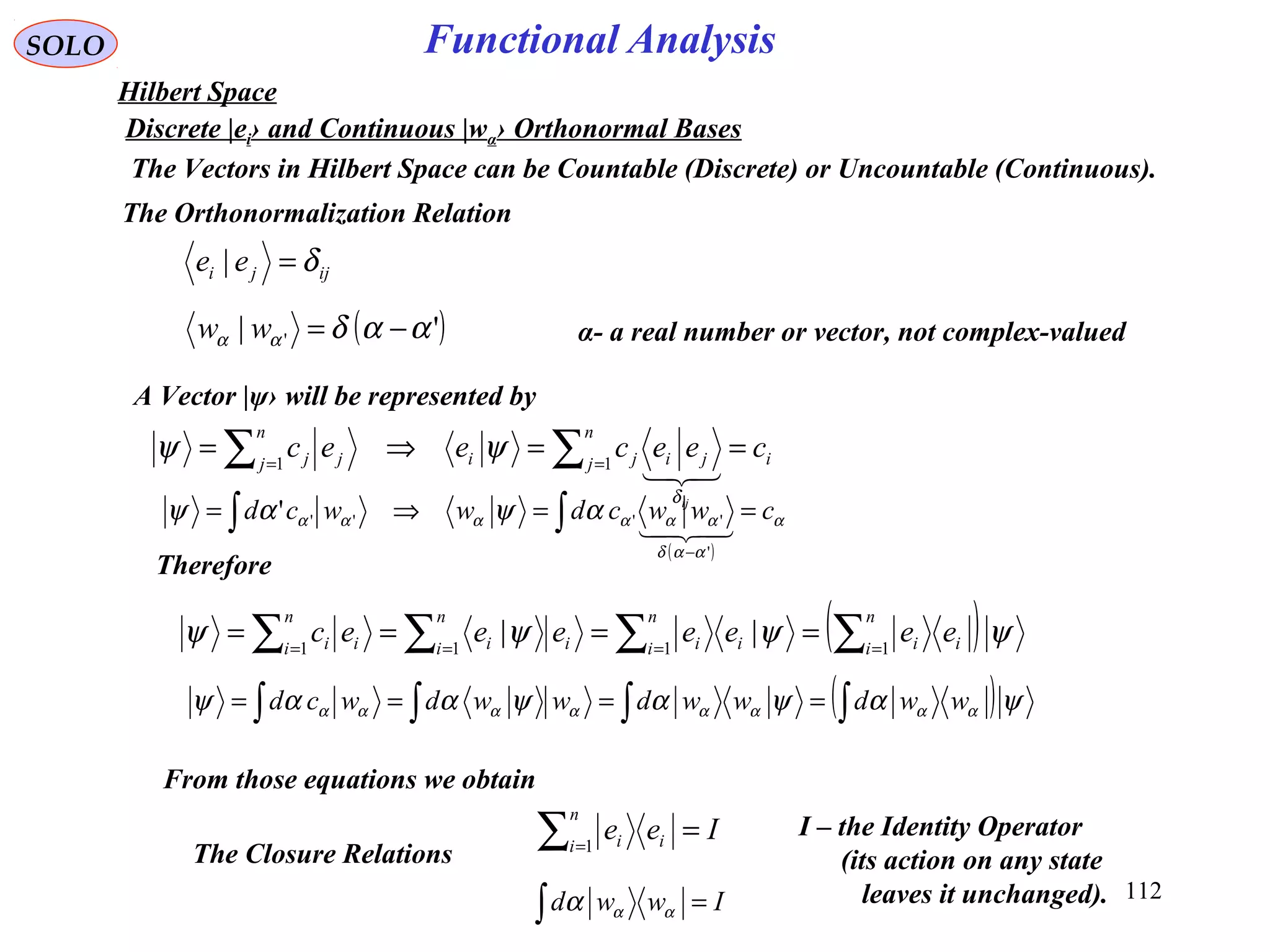 112
Functional AnalysisSOLO
Hilbert Space
Discrete |ei› and Continuous |wα› Orthonormal Bases
From those equations we obtain
ijji ee δ=|
The Orthonormalization Relation
( )'| ' ααδαα −=ww
A Vector |ψ› will be represented by
( ) ψψψψ ∑∑∑∑ ====
====
n
i ii
n
i ii
n
i ii
n
i ii eeeeeeec 1111
||
( )ψαψαψααψ αααααααα ∫∫∫∫ ==== wwdwwdwwdwcd
i
n
j jiji
n
j jj ceeceec
ij
==⇒= ∑∑ == 11

δ
ψψ
( )
α
ααδ
αααααα αψαψ cwwcdwwcd ==⇒= ∫∫
−

'
'''''
Therefore
Iee
n
i ii =∑=1
Iwwd =∫ ααα
The Closure Relations
I – the Identity Operator
(its action on any state
leaves it unchanged).
α- a real number or vector, not complex-valued
The Vectors in Hilbert Space can be Countable (Discrete) or Uncountable (Continuous).
 