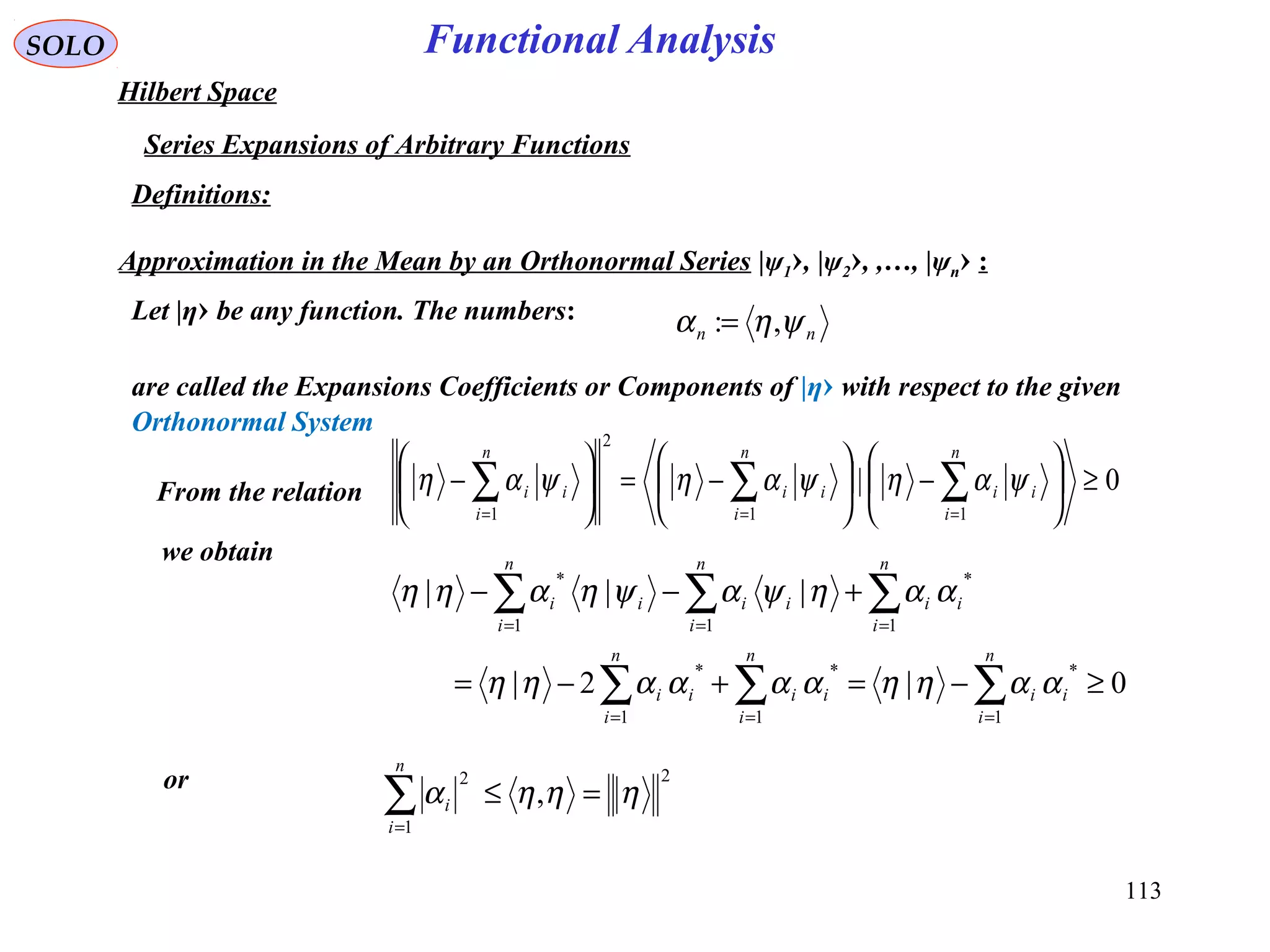 113
Functional AnalysisSOLO
Hilbert Space
Series Expansions of Arbitrary Functions
Definitions:
Approximation in the Mean by an Orthonormal Series |ψ1›, |ψ2›, ,…, |ψn› :
Let |η› be any function. The numbers:
are called the Expansions Coefficients or Components of |η› with respect to the given
Orthonormal System
nn ψηα ,:=
From the relation
we obtain
or 2
1
2
, ηηηα =≤∑=
n
i
i
0|
11
2
1
≥





−





−=





− ∑∑∑ ===
n
i
ii
n
i
ii
n
i
ii ψαηψαηψαη
0|2|
|||
1
*
1
*
1
*
1
*
11
*
≥−=+−=
+−−
∑∑∑
∑∑∑
===
===
n
i
ii
n
i
ii
n
i
ii
n
i
ii
n
i
ii
n
i
ii
ααηηααααηη
ααηψαψηαηη
 