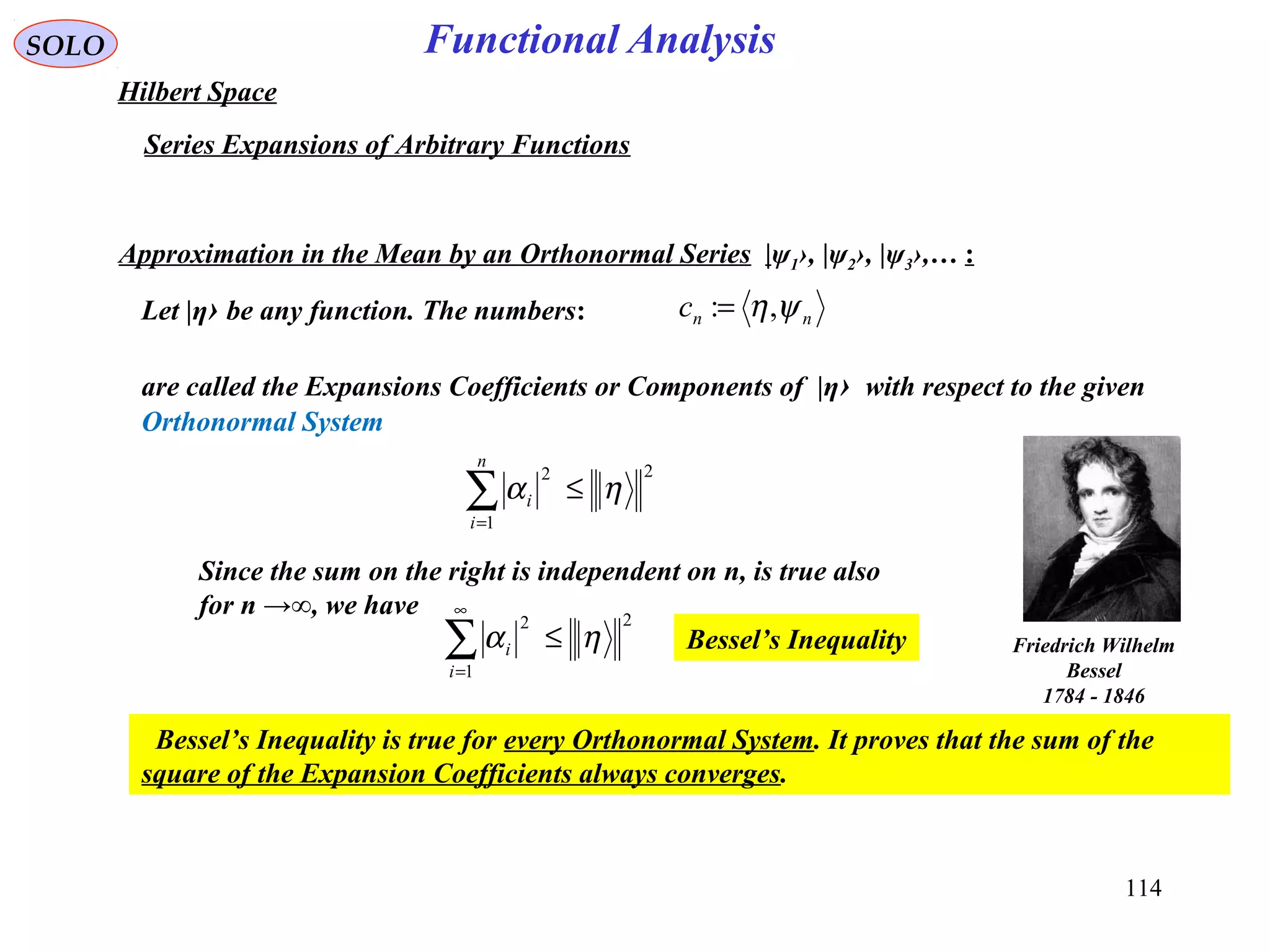 114
Functional AnalysisSOLO
Hilbert Space
Series Expansions of Arbitrary Functions
Approximation in the Mean by an Orthonormal Series |ψ1›, |ψ2›, |ψ3›,… :
Let |η› be any function. The numbers:
are called the Expansions Coefficients or Components of |η› with respect to the given
Orthonormal System
nnc ψη,:=
2
1
2
ηα ≤∑=
n
i
i
Since the sum on the right is independent on n, is true also
for n →∞, we have 2
1
2
ηα ≤∑
∞
=i
i Bessel’s Inequality
Bessel’s Inequality is true for every Orthonormal System. It proves that the sum of the
square of the Expansion Coefficients always converges.
Friedrich Wilhelm
Bessel
1784 - 1846
 