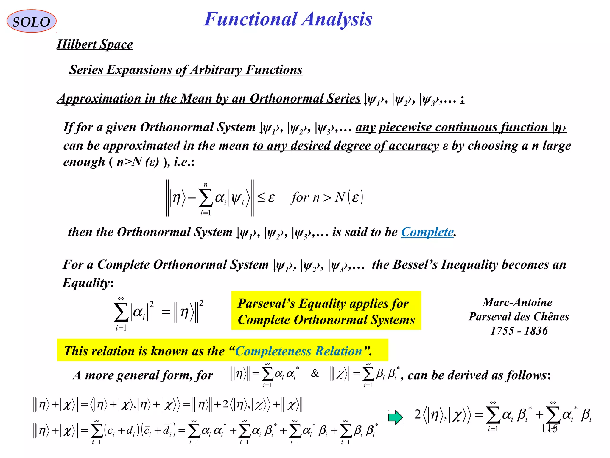 115
Functional AnalysisSOLO
Hilbert Space
Series Expansions of Arbitrary Functions
Approximation in the Mean by an Orthonormal Series |ψ1›, |ψ2›, |ψ3›,… :
If for a given Orthonormal System |ψ1›, |ψ2›, |ψ3›,… any piecewise continuous function |η›
can be approximated in the mean to any desired degree of accuracy ε by choosing a n large
enough ( n>N (ε) ), i.e.:
( )εεψαη Nnfor
n
i
ii >≤− ∑=1
then the Orthonormal System |ψ1›, |ψ2›, |ψ3›,… is said to be Complete.
For a Complete Orthonormal System |ψ1›, |ψ2›, |ψ3›,… the Bessel’s Inequality becomes an
Equality:
2
1
2
ηα =∑
∞
=i
i
Parseval’s Equality applies for
Complete Orthonormal Systems
This relation is known as the “Completeness Relation”.
( )( ) ∑∑∑∑∑
∞
=
∞
=
∞
=
∞
=
∞
=
+++=++=+
++=++=+
1
*
1
*
1
*
1
*
1
,2,
i
ii
i
ii
i
ii
i
ii
i
iiii dcdc βββαβαααχη
χχηηχηχηχη
∑∑
∞
=
∞
=
+=
1
*
1
*
,2
i
ii
i
ii βαβαχη
A more general form, for , can be derived as follows:∑∑
∞
=
∞
=
==
1
*
1
*
&
i
ii
i
ii ββχααη
Marc-Antoine
Parseval des Chênes
1755 - 1836
 