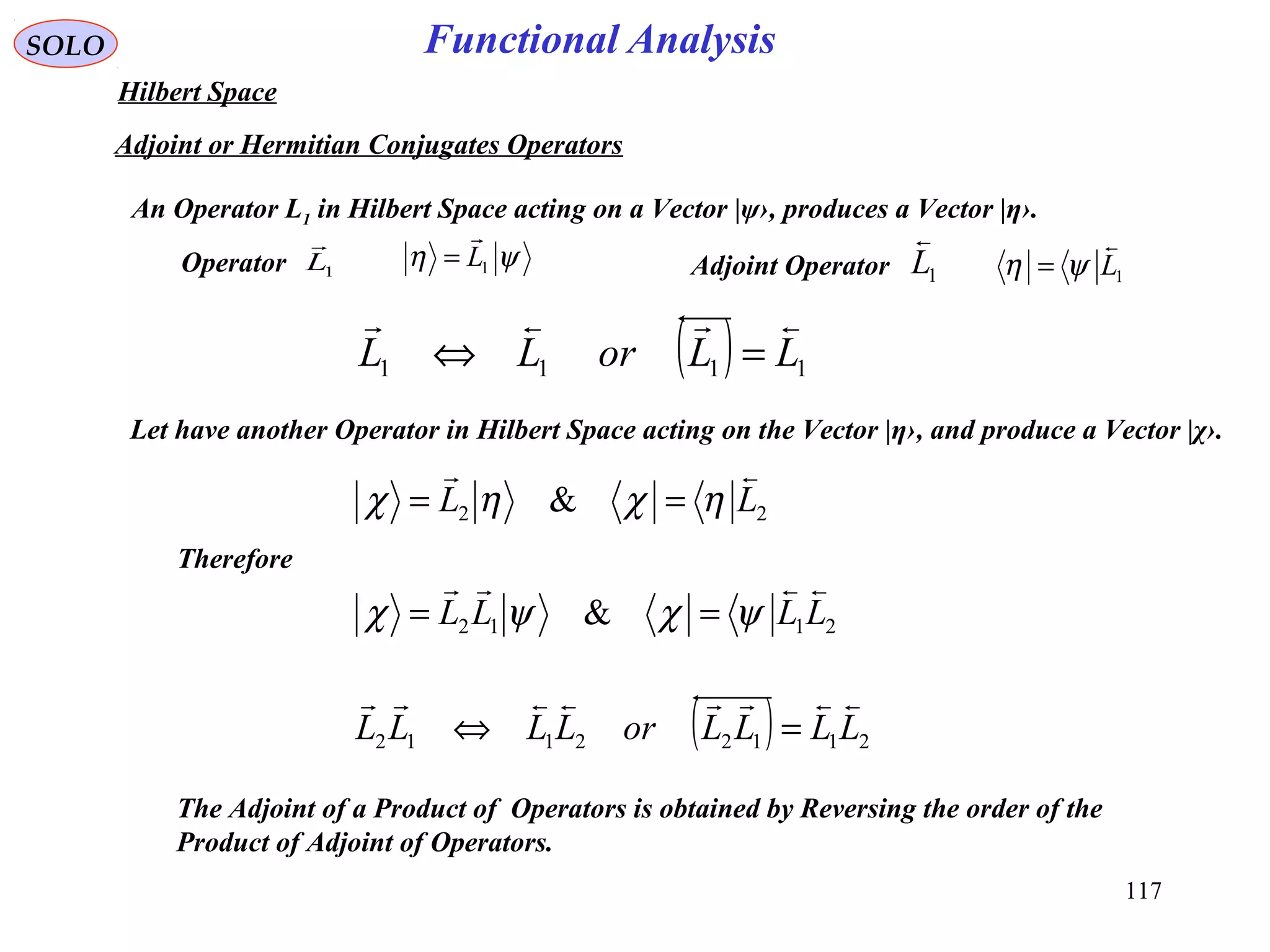 Functional AnalysisSOLO
Hilbert Space
Adjoint or Hermitian Conjugates Operators
An Operator L1 in Hilbert Space acting on a Vector |ψ›, produces a Vector |η›.
Let have another Operator in Hilbert Space acting on the Vector |η›, and produce a Vector |χ›.
( ) 1111 LLorLL

=⇔
1L

Operator ψη 1L

=
1L

Adjoint Operator 1L

ψη =
22 & LL

ηχηχ ==
Therefore
2112 & LLLL

ψχψχ ==
( ) 21122112 LLLLorLLLL

=⇔
The Adjoint of a Product of Operators is obtained by Reversing the order of the
Product of Adjoint of Operators.
117
 
