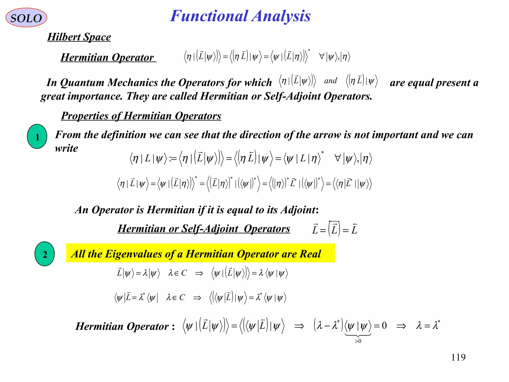 Functional AnalysisSOLO
Hilbert Space
( ) ( ) ( ) ηψηψψηψη ,|||
*
∀== LLL

Hermitian Operator
In Quantum Mechanics the Operators for which are equal present a
great importance. They are called Hermitian or Self-Adjoint Operators.
( ) ( ) ψηψη || LandL

Properties of Hermitian Operators
From the definition we can see that the direction of the arrow is not important and we can
write
( ) ( ) ηψηψψηψηψη ,||||:||
*
∀=== LLLL

1
2 All the Eigenvalues of a Hermitian Operator are Real
( ) ( ) ( ) ( ) ( ) ψηψηψηηψψη |||||| *******
LLLLL

====
( ) ψψλψψλψλψ || =⇒∈= LCL

( ) ψψλψψλψλψ || **
=⇒∈= LCL

Hermitian Operator : ( ) ( ) ( ) *
0
*
0||| λλψψλλψψψψ =⇒=−⇒=
>


LL
An Operator is Hermitian if it is equal to its Adjoint:
Hermitian or Self-Adjoint Operators ( ) LLL

==
119
 