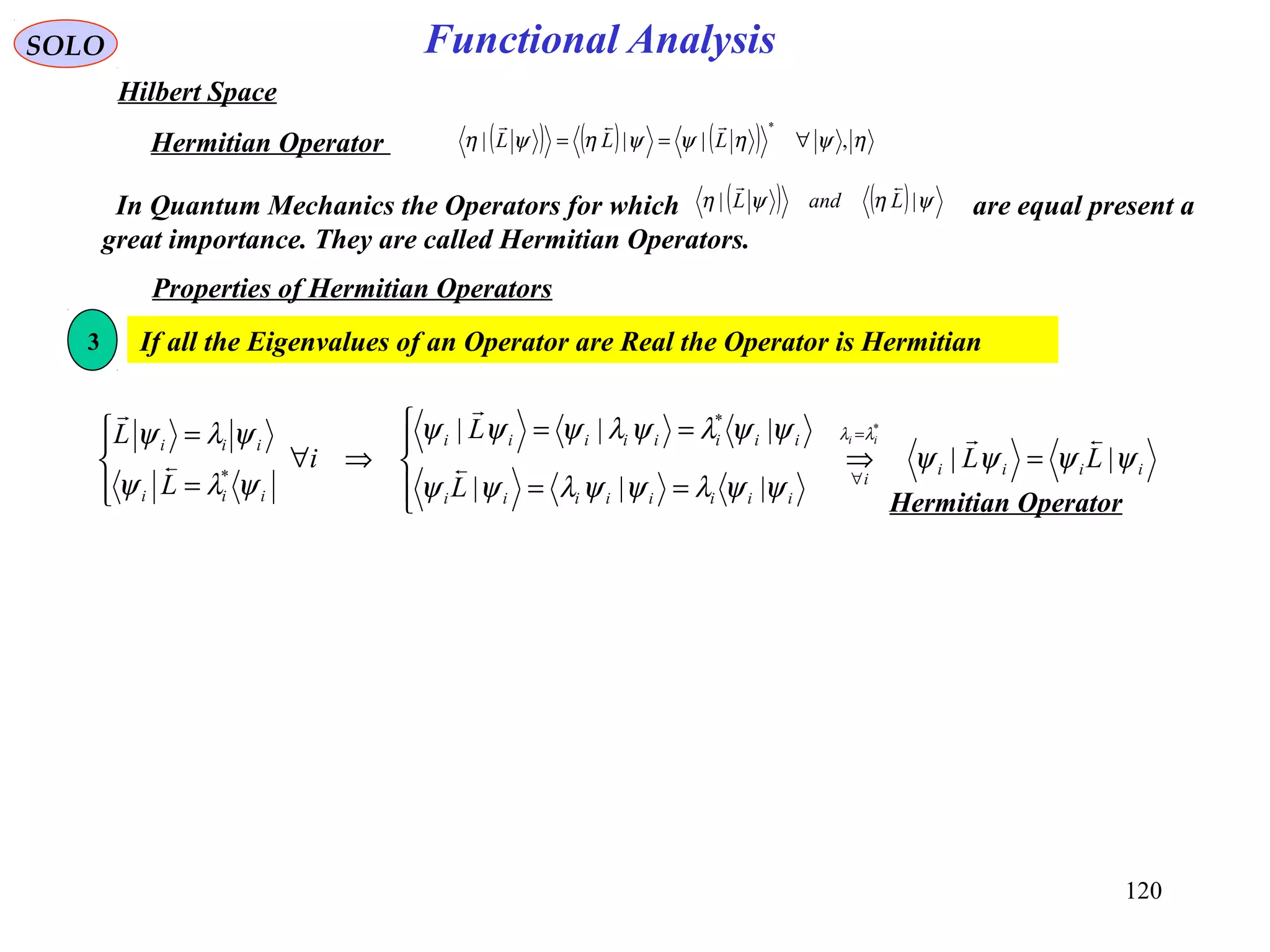 Functional AnalysisSOLO
Hilbert Space
( ) ( ) ( ) ηψηψψηψη ,|||
*
∀== LLL

Hermitian Operator
In Quantum Mechanics the Operators for which are equal present a
great importance. They are called Hermitian Operators.
( ) ( ) ψηψη || LandL

Properties of Hermitian Operators
If all the Eigenvalues of an Operator are Real the Operator is Hermitian3
iiii
i
iiiiiiii
iiiiiiii
iii
iii
LL
L
L
i
L
L ii
ψψψψ
ψψλψψλψψ
ψψλψλψψψ
ψλψ
ψλψ λλ
||
|||
||| *
*
*





=⇒




==
==
⇒∀




=
= =
∀
Hermitian Operator
120
 