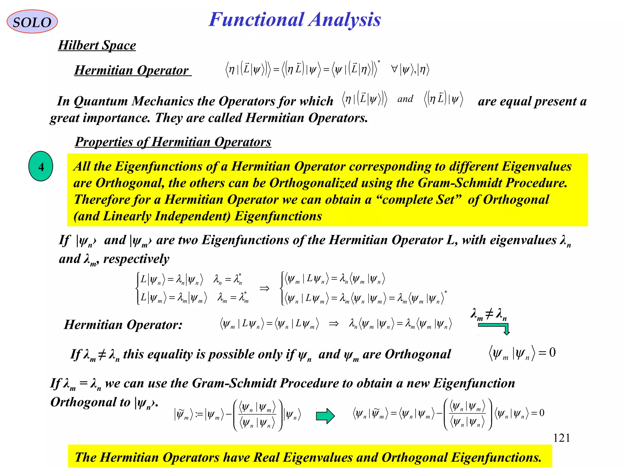 Functional AnalysisSOLO
Hilbert Space
( ) ( ) ( ) ηψηψψηψη ,|||
*
∀== LLL

Hermitian Operator
In Quantum Mechanics the Operators for which are equal present a
great importance. They are called Hermitian Operators.
( ) ( ) ψηψη || LandL

Properties of Hermitian Operators
4 All the Eigenfunctions of a Hermitian Operator corresponding to different Eigenvalues
are Orthogonal, the others can be Orthogonalized using the Gram-Schmidt Procedure.
Therefore for a Hermitian Operator we can obtain a “complete Set” of Orthogonal
(and Linearly Independent) Eigenfunctions




==
=
⇒




==
==
**
*
|||
||
nmmmnmmn
nmnnm
mmmmm
nnnnn
L
L
L
L
ψψλψψλψψ
ψψλψψ
λλψλψ
λλψλψ
If |ψn› and |ψm› are two Eigenfunctions of the Hermitian Operator L, with eigenvalues λn
and λm, respectively
Hermitian Operator: nmmnmnmnnm LL ψψλψψλψψψψ |||| =⇒=
If λm ≠ λn this equality is possible only if ψn and ψm are Orthogonal 0| =nm ψψ
If λm = λn we can use the Gram-Schmidt Procedure to obtain a new Eigenfunction
Orthogonal to |ψn›.
n
nn
mn
mm ψ
ψψ
ψψ
ψψ 







−=
|
|
:~ 0|
|
|
|~| =







−= nn
nn
mn
mnmn ψψ
ψψ
ψψ
ψψψψ
The Hermitian Operators have Real Eigenvalues and Orthogonal Eigenfunctions.
λm ≠ λn
121
 