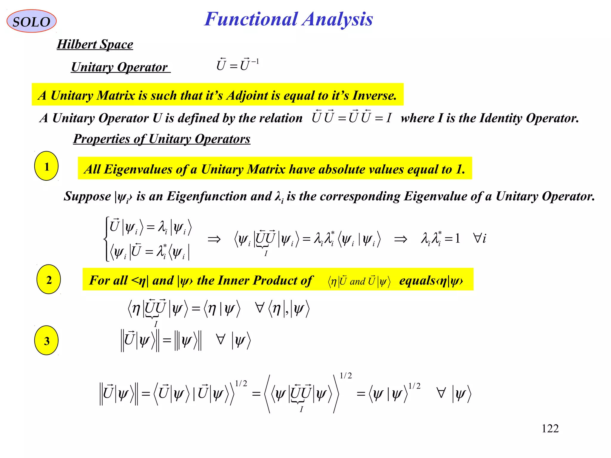 Functional AnalysisSOLO
Hilbert Space
1−
=UU

Unitary Operator
Properties of Unitary Operators
A Unitary Operator U is defined by the relation where I is the Identity Operator.IUUUU ==

A Unitary Matrix is such that it’s Adjoint is equal to it’s Inverse.
All Eigenvalues of a Unitary Matrix have absolute values equal to 1.
Suppose |ψi› is an Eigenfunction and λi is the corresponding Eigenvalue of a Unitary Operator.
 iUU
U
U
iiiiiii
I
i
iii
iii
∀=⇒=⇒




=
=
1| **
*
λλψψλλψψ
ψλψ
ψλψ 


1
2
 ψηψηψη ,| ∀=
I
UU

For all <η| and |ψ› the Inner Product of equals‹η|ψ›ψη UandU

3 ψψψ ∀=U

 ψψψψψψψψ ∀===
2/1
2/1
2/1
||
I
UUUUU

122
 