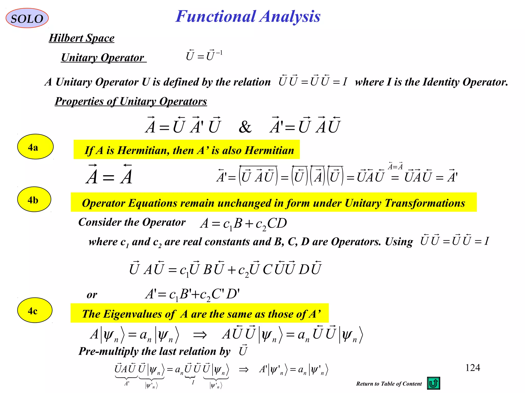 Properties of Unitary Operators
If A is Hermitian, then A’ is also Hermitian
AA

=
Operator Equations remain unchanged in form under Unitary Transformations
Consider the Operator CDcBcA 21 +=
UDUUCUcUBUcUAU

21 +=
'''' 21 DCcBcA +=or
The Eigenvalues of A are the same as those of A’
nnnnnn UUaUUAaA ψψψψ

=⇒=
 nnnn
I
nn
A
aAUUUaUUAU
nn
'''
'''
ψψψψ
ψψ
=⇒=






Functional AnalysisSOLO
Hilbert Space
1−
=UU

Unitary Operator
A Unitary Operator U is defined by the relation where I is the Identity Operator.IUUUU ==

UAUAUAUA

== '&'
4a
4b
4c
where c1 and c2 are real constants and B, C, D are Operators. Using IUUUU ==

Pre-multiply the last relation by U

( ) ( )( )( ) '' AUAUUAUUAUUAUA
AA 

=====
=
124
Return to Table of Content
 