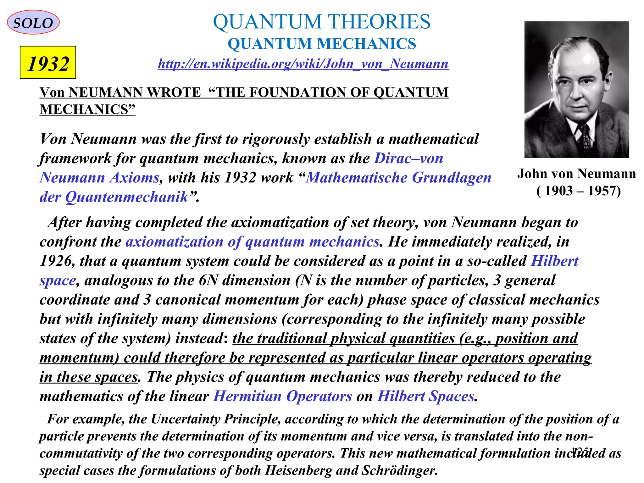 QUANTUM THEORIES
QUANTUM MECHANICS
Von NEUMANN WROTE “THE FOUNDATION OF QUANTUM
MECHANICS”
1932
John von Neumann
( 1903 – 1957)
Von Neumann was the first to rigorously establish a mathematical
framework for quantum mechanics, known as the Dirac–von
Neumann Axioms, with his 1932 work “Mathematische Grundlagen
der Quantenmechanik”.
After having completed the axiomatization of set theory, von Neumann began to
confront the axiomatization of quantum mechanics. He immediately realized, in
1926, that a quantum system could be considered as a point in a so-called Hilbert
space, analogous to the 6N dimension (N is the number of particles, 3 general
coordinate and 3 canonical momentum for each) phase space of classical mechanics
but with infinitely many dimensions (corresponding to the infinitely many possible
states of the system) instead: the traditional physical quantities (e.g., position and
momentum) could therefore be represented as particular linear operators operating
in these spaces. The physics of quantum mechanics was thereby reduced to the
mathematics of the linear Hermitian Operators on Hilbert Spaces.
For example, the Uncertainty Principle, according to which the determination of the position of a
particle prevents the determination of its momentum and vice versa, is translated into the non-
commutativity of the two corresponding operators. This new mathematical formulation included as
special cases the formulations of both Heisenberg and Schrödinger.
http://en.wikipedia.org/wiki/John_von_Neumann
SOLO
125
 