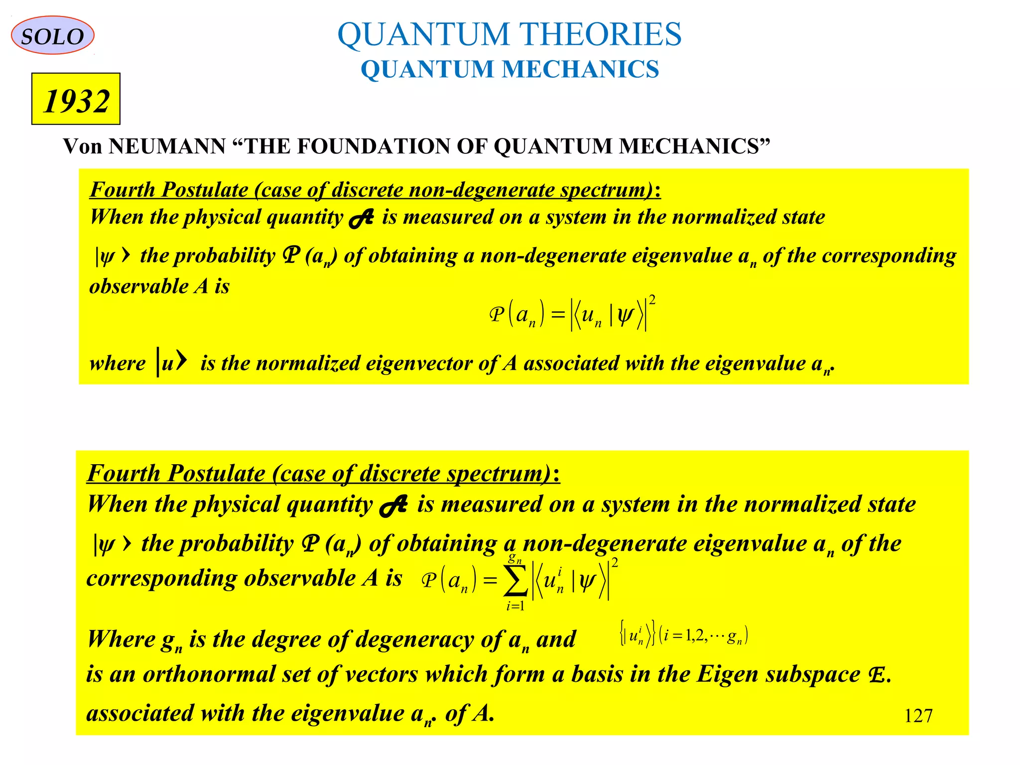 QUANTUM THEORIES
QUANTUM MECHANICS
Von NEUMANN “THE FOUNDATION OF QUANTUM MECHANICS”
1932
Fourth Postulate (case of discrete spectrum):
When the physical quantity A is measured on a system in the normalized state
|ψ › the probability P (an) of obtaining a non-degenerate eigenvalue an of the
corresponding observable A is
Where gn is the degree of degeneracy of an and
is an orthonormal set of vectors which form a basis in the Eigen subspace E.
associated with the eigenvalue an. of A.
( ) ∑=
=
ng
i
i
nn ua
1
2
|ψP
{ }( )n
i
n giu ,2,1| =
Fourth Postulate (case of discrete non-degenerate spectrum):
When the physical quantity A is measured on a system in the normalized state
|ψ › the probability P (an) of obtaining a non-degenerate eigenvalue an of the corresponding
observable A is
where |u› is the normalized eigenvector of A associated with the eigenvalue an.
( )
2
|ψnn ua =P
SOLO
127
 