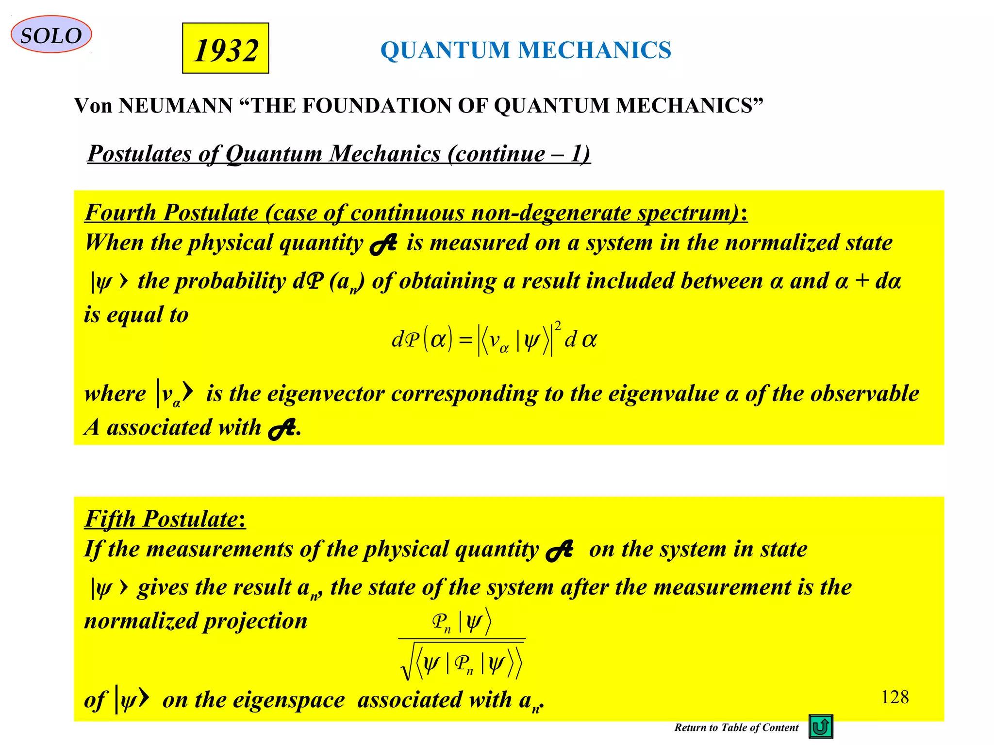 QUANTUM MECHANICS
Von NEUMANN “THE FOUNDATION OF QUANTUM MECHANICS”
1932
Fourth Postulate (case of continuous non-degenerate spectrum):
When the physical quantity A is measured on a system in the normalized state
|ψ › the probability dP (an) of obtaining a result included between α and α + dα
is equal to
where |vα› is the eigenvector corresponding to the eigenvalue α of the observable
A associated with A.
Postulates of Quantum Mechanics (continue – 1)
Fifth Postulate:
If the measurements of the physical quantity A on the system in state
|ψ › gives the result an, the state of the system after the measurement is the
normalized projection
of |ψ› on the eigenspace associated with an.
ψψ
ψ
||
|
n
n
P
P
( ) αψα α dvd
2
|=P
SOLO
128
Return to Table of Content
 