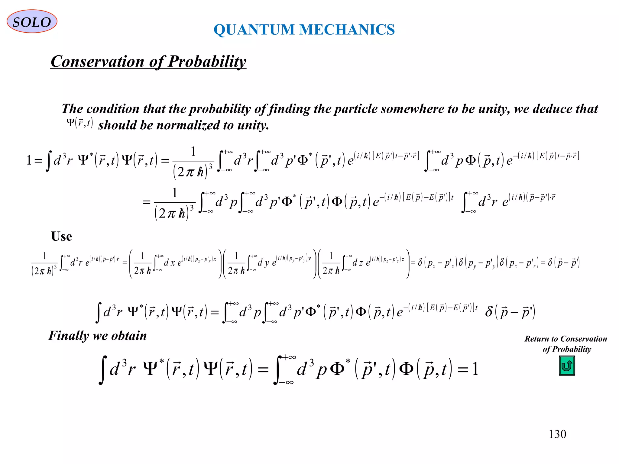 QUANTUM MECHANICS
SOLO
The condition that the probability of finding the particle somewhere to be unity, we deduce that
should be normalized to unity.( )tr,

Ψ
( ) ( )
( )
( ) ( ) ( )[ ]
( ) ( ) ( )[ ]
( )
( ) ( ) ( ) ( ) ( )[ ] ( )( )
∫ ∫∫
∫ ∫∫∫
∞+
∞−
∞+
∞−
⋅−//
∞+
∞−
−//−
+∞
∞−
+∞
∞−
⋅−//−
+∞
∞−
⋅−//
ΦΦ
/
=
ΦΦ
/
=ΨΨ=
rpphitpEpEhi
rptpEhirptpEhi
erdetptppdpd
h
etppdetppdrd
h
trtrrd




'/3'/*33
3
/3''/*33
3
*3
,,''
2
1
,,''
2
1
,,1
π
π
Use
( )
( )( ) ( )( ) ( )( ) ( )( )
( ) ( ) ( ) ( )''''
2
1
2
1
2
1
2
1 '/'/'/'/3
3
ppppppppezd
h
eyd
h
exd
h
erd
h
zzyyxx
zpphiypphixpphirpphi zzyyxx

−=−−−=





/





/





/
=
/ ∫∫∫∫
∞+
∞−
−//
∞+
∞−
−//∞+
∞−
−//
∞+
∞−
⋅−//
δδδδ
ππππ
( ) ( ) ( ) ( ) ( ) ( ) ( )[ ]
( )∫ ∫∫
+∞
∞−
+∞
∞−
−//−
−ΦΦ=ΨΨ ',,'',, '/*33*3
ppetptppdpdtrtrrd tpEpEhi  
δ
Finally we obtain
( ) ( ) ( ) ( ) 1,,',, *3*3
=ΦΦ=ΨΨ ∫∫
+∞
∞−
tptppdtrtrrd

Return to Conservation
of Probability
Conservation of Probability
130
 