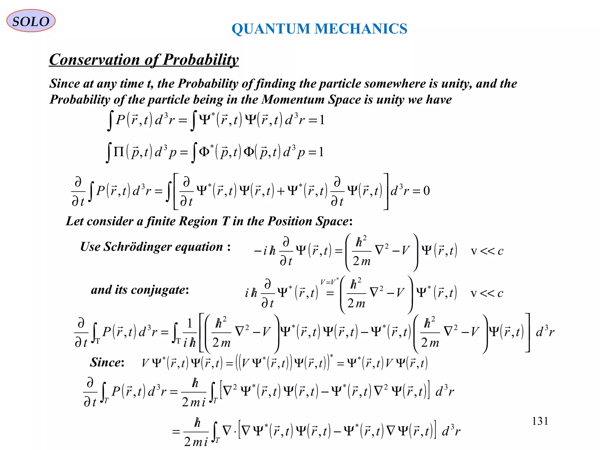 QUANTUM MECHANICS
Conservation of Probability
SOLO
Since at any time t, the Probability of finding the particle somewhere is unity, and the
Probability of the particle being in the Momentum Space is unity we have
( ) ( ) ( ) 1,,, 3*3
=ΨΨ= ∫∫ rdtrtrrdtrP

( ) ( ) ( ) 1,,, 3*3
=ΦΦ=Π ∫∫ pdtptppdtp

( ) ( ) ( ) ( ) ( ) 0,,,,, 3**3
=





Ψ
∂
∂
Ψ+ΨΨ
∂
∂
=
∂
∂
∫∫ rdtr
t
trtrtr
t
rdtrP
t

Use Schrödinger equation : ( ) ( ) ctrV
m
h
tr
t
hi <<Ψ





−∇
/
=Ψ
∂
∂
/− v,
2
, 2
2

( ) ( ) ctrV
m
h
tr
t
hi
VV
<<Ψ





−∇
/
=Ψ
∂
∂
/
=
v,
2
, *2
2
*
*
and its conjugate:
Let consider a finite Region T in the Position Space:
Since: ( ) ( ) ( )( ) ( )( ) ( ) ( )trVtrtrtrVtrtrV ,,,,,, **** 
ΨΨ=ΨΨ=ΨΨ
( ) ( ) ( ) ( ) ( ) rdtrV
m
h
trtrtrV
m
h
hi
rdtrP
t
32
2
**2
2
3
,
2
,,,
2
1
, ∫∫ ΤΤ






Ψ





−∇
/
Ψ−ΨΨ





−∇
/
/
=
∂
∂ 
( ) ( ) ( ) ( ) ( )[ ]
( ) ( ) ( ) ( )[ ]∫
∫∫
Ψ∇Ψ−ΨΨ∇⋅∇
/
=
Ψ∇Ψ−ΨΨ∇
/
=
∂
∂
T
TT
rdtrtrtrtr
im
h
rdtrtrtrtr
im
h
rdtrP
t
3**
32**23
,,,,
2
,,,,
2
,


131
 