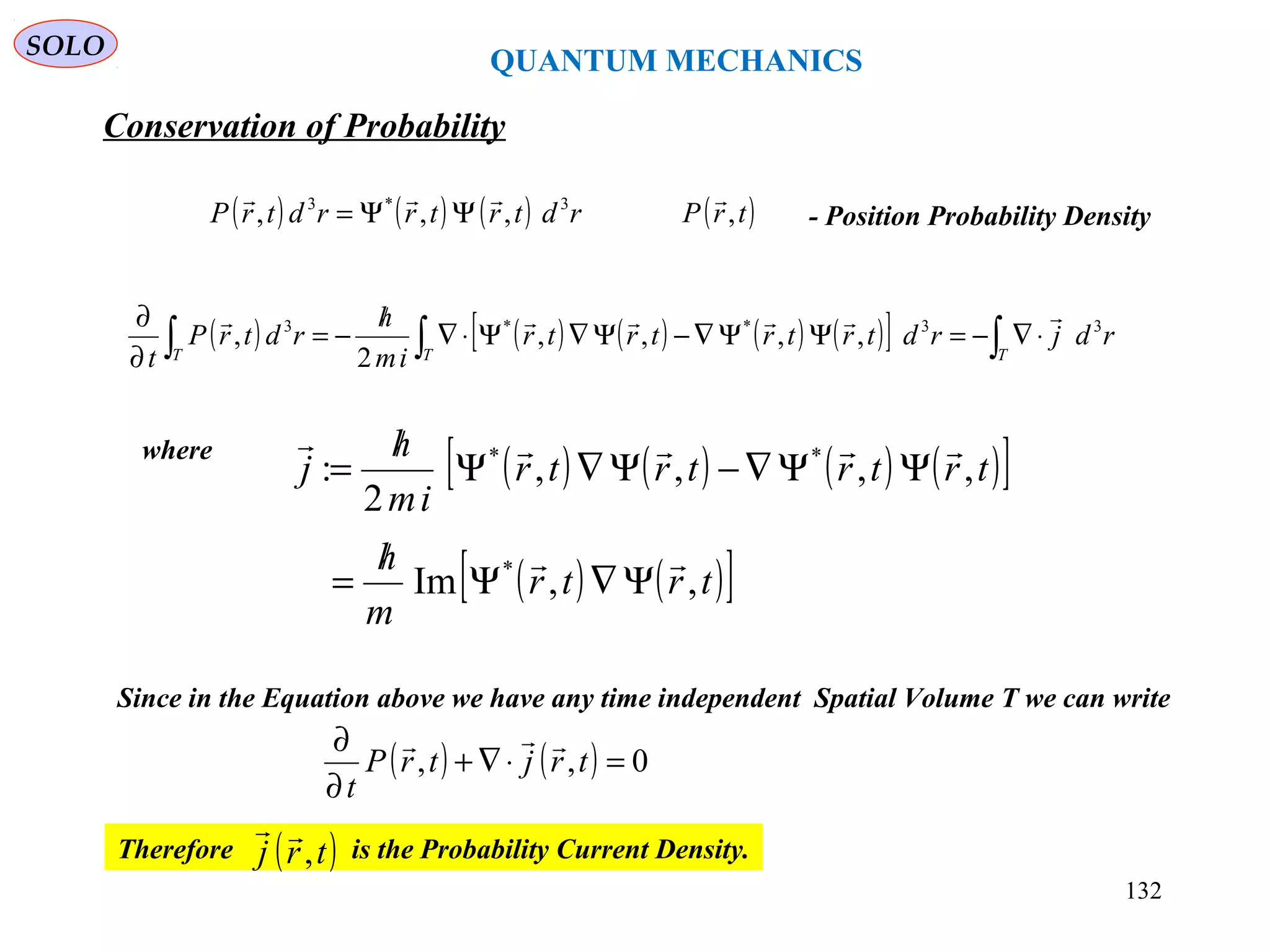 QUANTUM MECHANICS
Conservation of Probability
SOLO
( ) ( ) ( ) ( ) ( )[ ] ∫∫∫ ⋅∇−=ΨΨ∇−Ψ∇Ψ⋅∇
/
−=
∂
∂
TTT
rdjrdtrtrtrtr
im
h
rdtrP
t
33**3
,,,,
2
,

where
( ) ( ) ( ) ( )[ ]
( ) ( )[ ]trtr
m
h
trtrtrtr
im
h
j
,,Im
,,,,
2
:
*
**


Ψ∇Ψ
/
=
ΨΨ∇−Ψ∇Ψ
/
=
Since in the Equation above we have any time independent Spatial Volume T we can write
( ) ( ) 0,, =⋅∇+
∂
∂
trjtrP
t

Therefore is the Probability Current Density.( )trj ,

132
( ) ( ) ( ) rdtrtrrdtrP 3*3
,,,

ΨΨ= ( )trP ,

- Position Probability Density
 