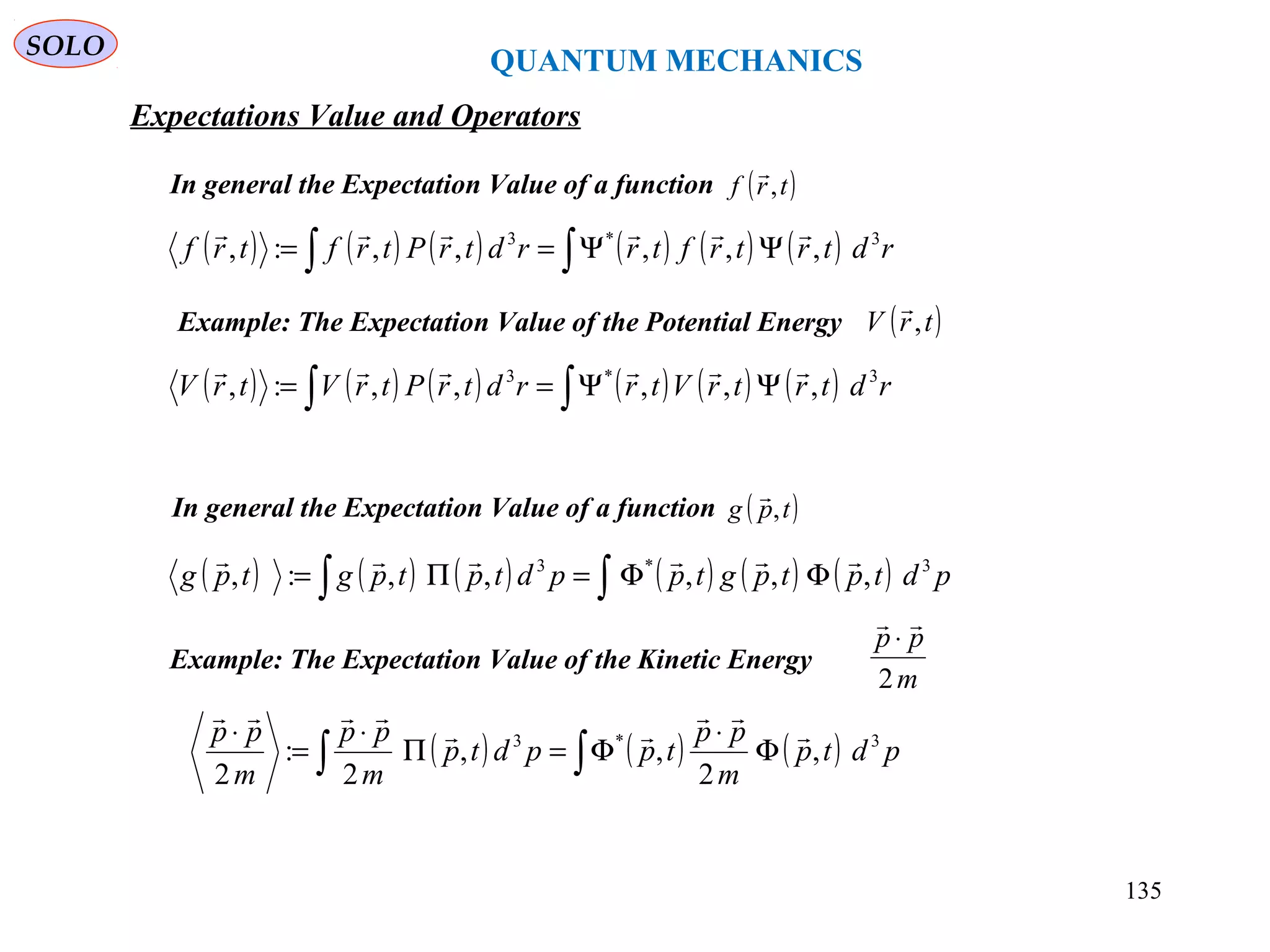 QUANTUM MECHANICS
SOLO
( ) ( ) ( ) ( ) ( ) ( )∫∫ ΨΨ== rdtrtrftrrdtrPtrftrf 3*3
,,,,,:,

In general the Expectation Value of a function ( )trf ,

( ) ( ) ( ) ( ) ( ) ( )∫∫ ΦΦ=Π= pdtptpgtppdtptpgtpg 3*3
,,,,,:,

In general the Expectation Value of a function ( )tpg ,

( ) ( ) ( ) ( ) ( ) ( )∫∫ ΨΨ== rdtrtrVtrrdtrPtrVtrV 3*3
,,,,,:,

Example: The Expectation Value of the Potential Energy ( )trV ,

Example: The Expectation Value of the Kinetic Energy
m
pp
2

⋅
( ) ( ) ( )∫∫ Φ
⋅
Φ=Π
⋅
=
⋅
pdtp
m
pp
tppdtp
m
pp
m
pp 3*3
,
2
,,
2
:
2




Expectations Value and Operators
135
 