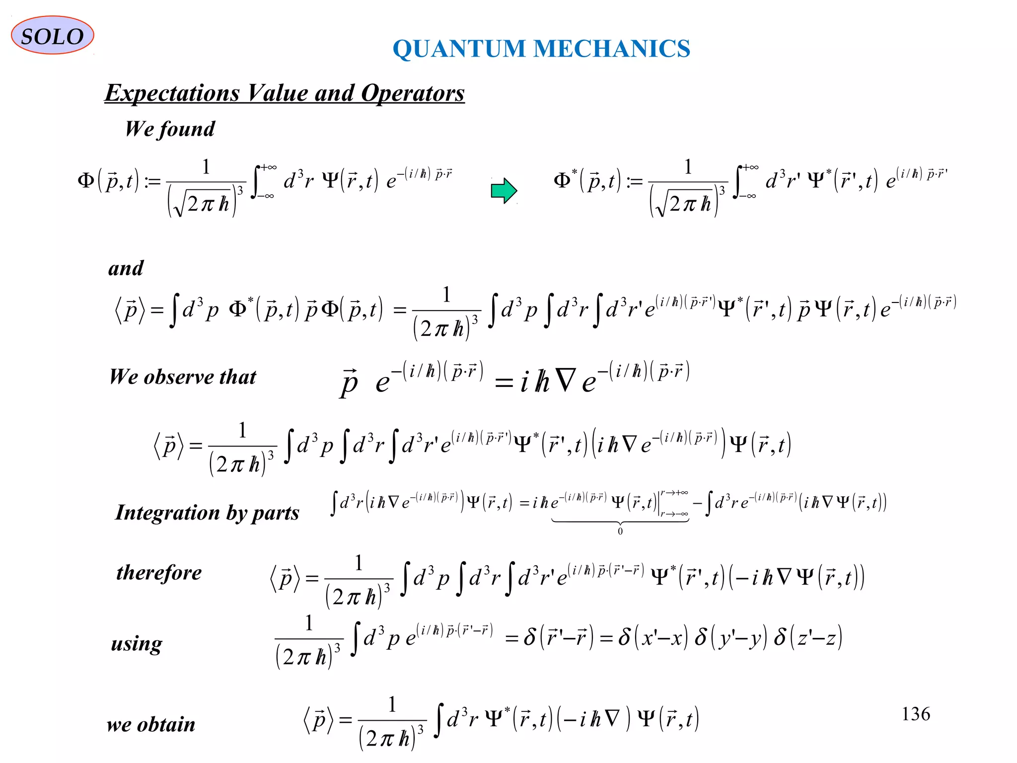 QUANTUM MECHANICS
SOLO
( )
( )
( ) ( )
∫
+∞
∞−
⋅//−
Ψ
/
=Φ rphi
etrrd
h
tp
 /3
3
,
2
1
:,
π
( )
( )
( ) ( )
∫
+∞
∞−
⋅//
Ψ
/
=Φ '/*3
3
*
,''
2
1
:, rphi
etrrd
h
tp

π
and
( ) ( )
( )
( )( )
( ) ( ) ( )( )
∫ ∫ ∫∫
⋅/−⋅/
ΨΨ
/
=ΦΦ= rphirphi
etrptrerdrdpd
h
tpptppdp
  /*'/333
3
*3
,,''
2
1
,,
π
We found
We observe that ( )( ) ( )( )rphirphi
ehiep
 ⋅/−⋅/−
∇/= //
( )
( )( )
( ) ( )( )
( ) ( )∫ ∫ ∫ Ψ∇/Ψ
/
= ⋅/−⋅/
trehitrerdrdpd
h
p rphirphi
,,''
2
1 /*'/333
3
 
π
Integration by parts
( )( )
( ) ( ) ( )( )
( ) ( )( )
( )( )∫∫ Ψ∇/−Ψ/=Ψ∇/ ⋅/−+∞→
−∞→
⋅/−⋅/−
trhierdtrehitrehird rphir
r
rphirphi
,,, /3
0
//3 
  
 
( )
( ) ( )
( ) ( )( )∫ ∫ ∫ Ψ∇/−Ψ
/
= −⋅/
trhitrerdrdpd
h
p rrphi
,,''
2
1 *'/333
3
 
π
therefore
using
( )
( ) ( )
( ) ( ) ( ) ( )zzyyxxrrepd
h
rrphi
−−−=−=
/ ∫
−⋅/
''''
2
1 '/3
3
δδδδ
π

we obtain
( )
( )( ) ( )∫ Ψ∇/−Ψ
/
= trhitrrd
h
p ,,
2
1 *3
3

π
Expectations Value and Operators
136
 