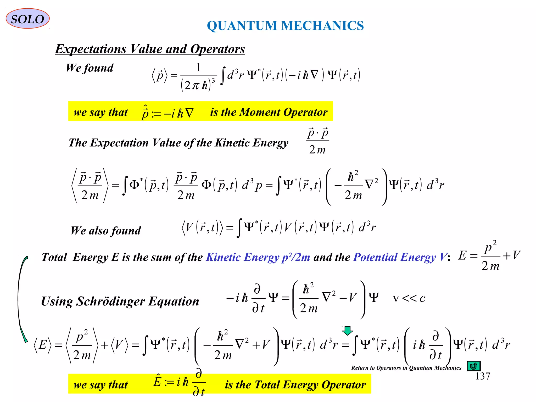 QUANTUM MECHANICS
SOLO
We found
( )
( )( ) ( )∫ Ψ∇/−Ψ
/
= trhitrrd
h
p ,,
2
1 *3
3

π
we say that is the Moment Operator∇/−= hip :ˆ
The Expectation Value of the Kinetic Energy
m
pp
2

⋅
( ) ( ) ( ) ( )∫∫ Ψ





∇
/
−Ψ=Φ
⋅
Φ=
⋅
rdtr
m
h
trpdtp
m
pp
tp
m
pp 32
2
*3*
,
2
,,
2
,
2




We also found ( ) ( ) ( ) ( )∫ ΨΨ= rdtrtrVtrtrV 3*
,,,,

Using Schrödinger Equation cV
m
h
t
hi <<Ψ





−∇
/
=Ψ
∂
∂
/− v
2
2
2
Total Energy E is the sum of the Kinetic Energy p2
/2m and the Potential Energy V: V
m
p
E +=
2
2
( ) ( ) ( ) ( )∫ ∫ Ψ





∂
∂
/Ψ=Ψ





+∇
/
−Ψ=+= rdtr
t
hitrrdtrV
m
h
trV
m
p
E 3*32
2
*
2
,,,
2
,
2

we say that is the Total Energy Operator
t
hiE
∂
∂
/=:ˆ
Return to Operators in Quantum Mechanics
Expectations Value and Operators
137
 