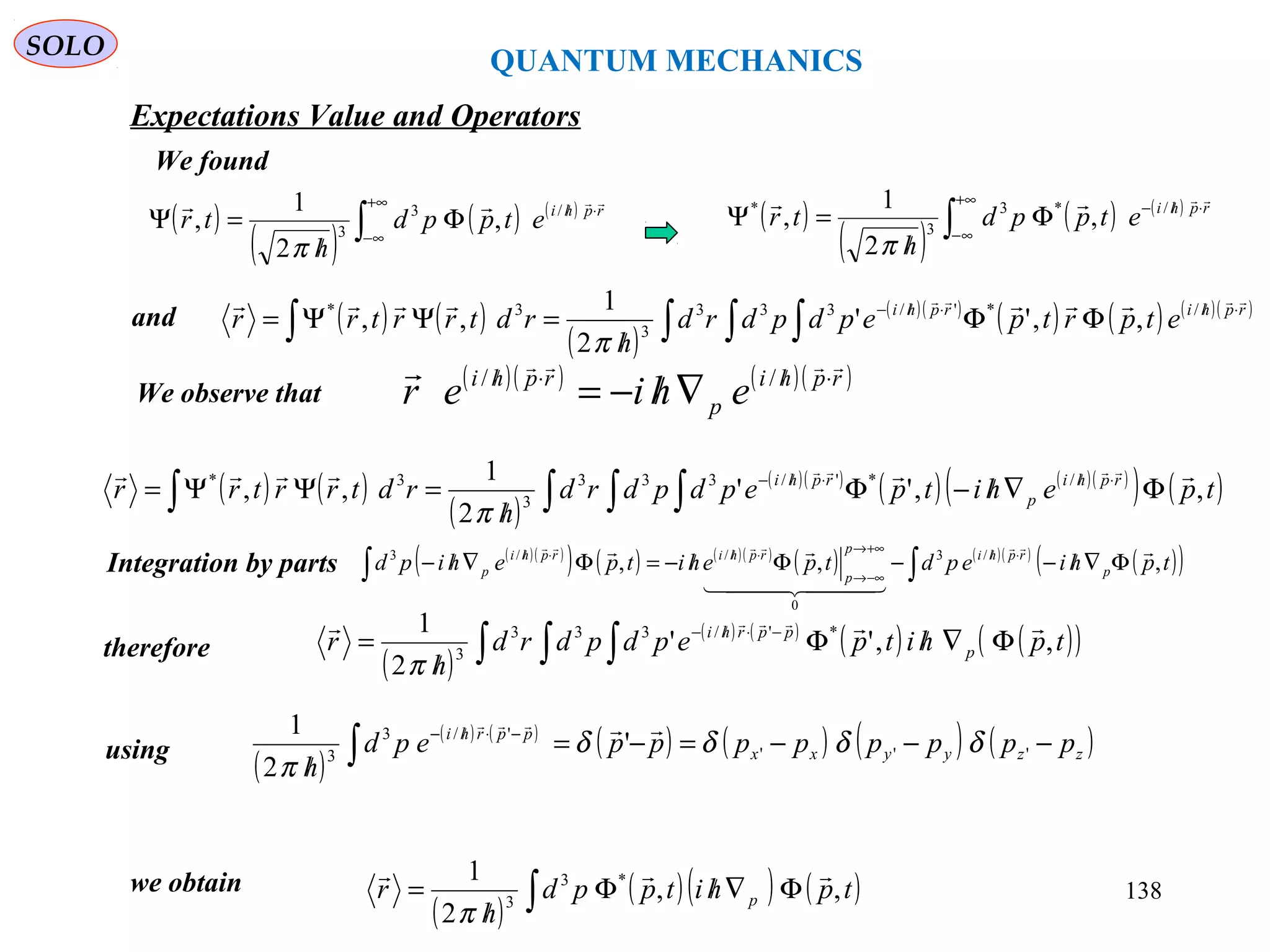 QUANTUM MECHANICS
SOLO
We found
Expectations Value and Operators
( )
( )
( ) ( )
∫
+∞
∞−
⋅//
Φ
/
=Ψ rphi
etppd
h
tr
 /3
3
,
2
1
,
π
( )
( )
( ) ( )
∫
+∞
∞−
⋅//−
Φ
/
=Ψ rphi
etppd
h
tr
 /*3
3
*
,
2
1
,
π
and ( ) ( )
( )
( )( )
( ) ( ) ( )( )
∫ ∫ ∫∫
⋅/⋅/−
ΦΦ
/
=ΨΨ= rphirphi
etprtpepdpdrd
h
rdtrrtrr
  /*'/333
3
3*
,,''
2
1
,,
π
We observe that
( )( ) ( )( )rphi
p
rphi
ehier
 ⋅/⋅/
∇/−= //
( ) ( )
( )
( )( )
( ) ( )( )
( ) ( )∫ ∫ ∫∫ Φ∇/−Φ
/
=ΨΨ= ⋅/⋅/−
tpehitpepdpdrd
h
rdtrrtrr rphi
p
rphi
,,''
2
1
,, /*'/333
3
3*  
π
Integration by parts
therefore
( )( )
( ) ( ) ( )( )
( ) ( )( )
( )( )∫∫ Φ∇/−−Φ/−=Φ∇/− ⋅/+∞→
−∞→
⋅/⋅/
tphiepdtpehitpehipd p
rphip
p
rphirphi
p ,,, /3
0
//3 
  
 
( )
( ) ( )
( ) ( )( )∫ ∫ ∫ Φ∇/Φ
/
= −⋅/−
tphitpepdpdrd
h
r p
pprhi
,,''
2
1 *'/333
3
 
π
using
we obtain
( )
( )( ) ( )∫ Φ∇/Φ
/
= tphitppd
h
r p ,,
2
1 *3
3

π
( )
( ) ( )
( ) ( ) ( ) ( )zzyyxx
pprhi
ppppppppepd
h
−−−=−=
/ ∫
−⋅/−
'''
'/3
3
'
2
1
δδδδ
π

138
 