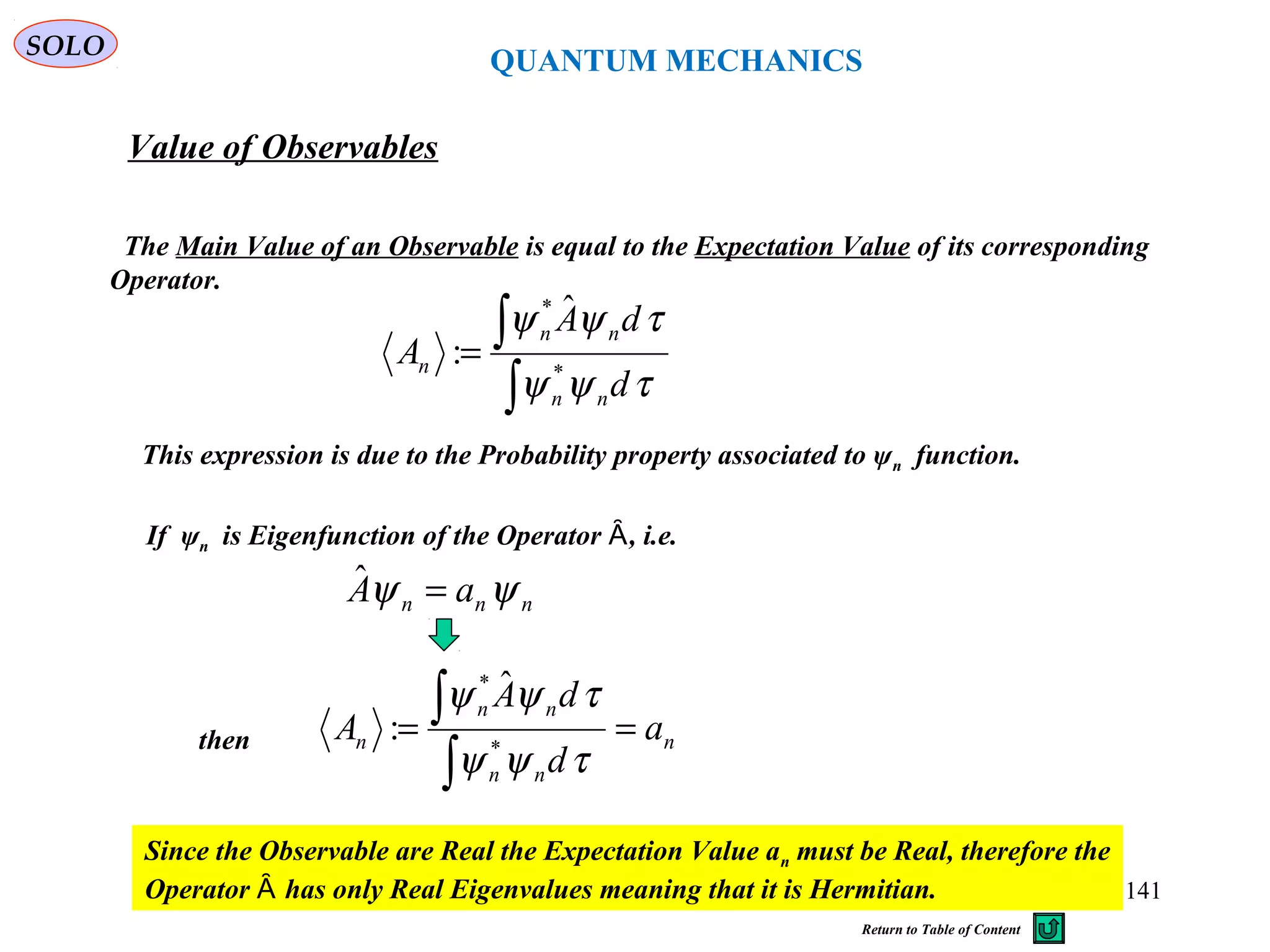 QUANTUM MECHANICS
Value of Observables
The Main Value of an Observable is equal to the Expectation Value of its corresponding
Operator.
∫
∫=
τψψ
τψψ
d
dA
A
nn
nn
n *
* ˆ
:
This expression is due to the Probability property associated to ψn function.
If ψn is Eigenfunction of the Operator , i.e.Ȃ
nnn aA ψψ =ˆ
n
nn
nn
n a
d
dA
A ==
∫
∫
τψψ
τψψ
*
* ˆ
:then
Since the Observable are Real the Expectation Value an must be Real, therefore the
Operator has only Real Eigenvalues meaning that it is Hermitian.Ȃ
SOLO
141
Return to Table of Content
 