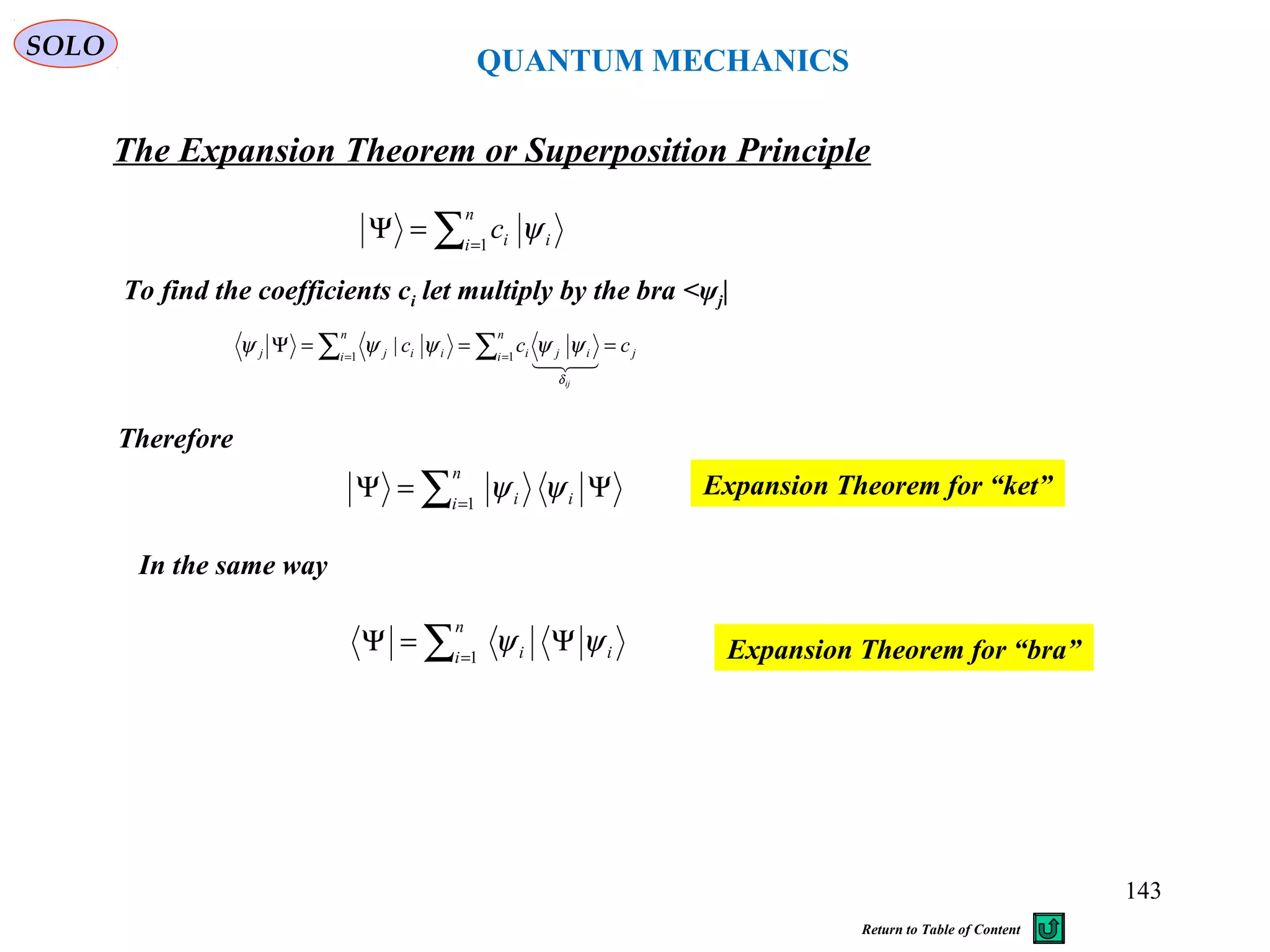 QUANTUM MECHANICS
The Expansion Theorem or Superposition Principle
∑=
=Ψ
n
i iic1
ψ
To find the coefficients ci let multiply by the bra <ψj|
j
n
i iji
n
i iijj ccc
ij
===Ψ ∑∑ == 11
|

δ
ψψψψψ
Therefore
∑=
Ψ=Ψ
n
i ii1
ψψ Expansion Theorem for “ket”
In the same way
∑=
Ψ=Ψ
n
i ii1
ψψ Expansion Theorem for “bra”
SOLO
143
Return to Table of Content
 