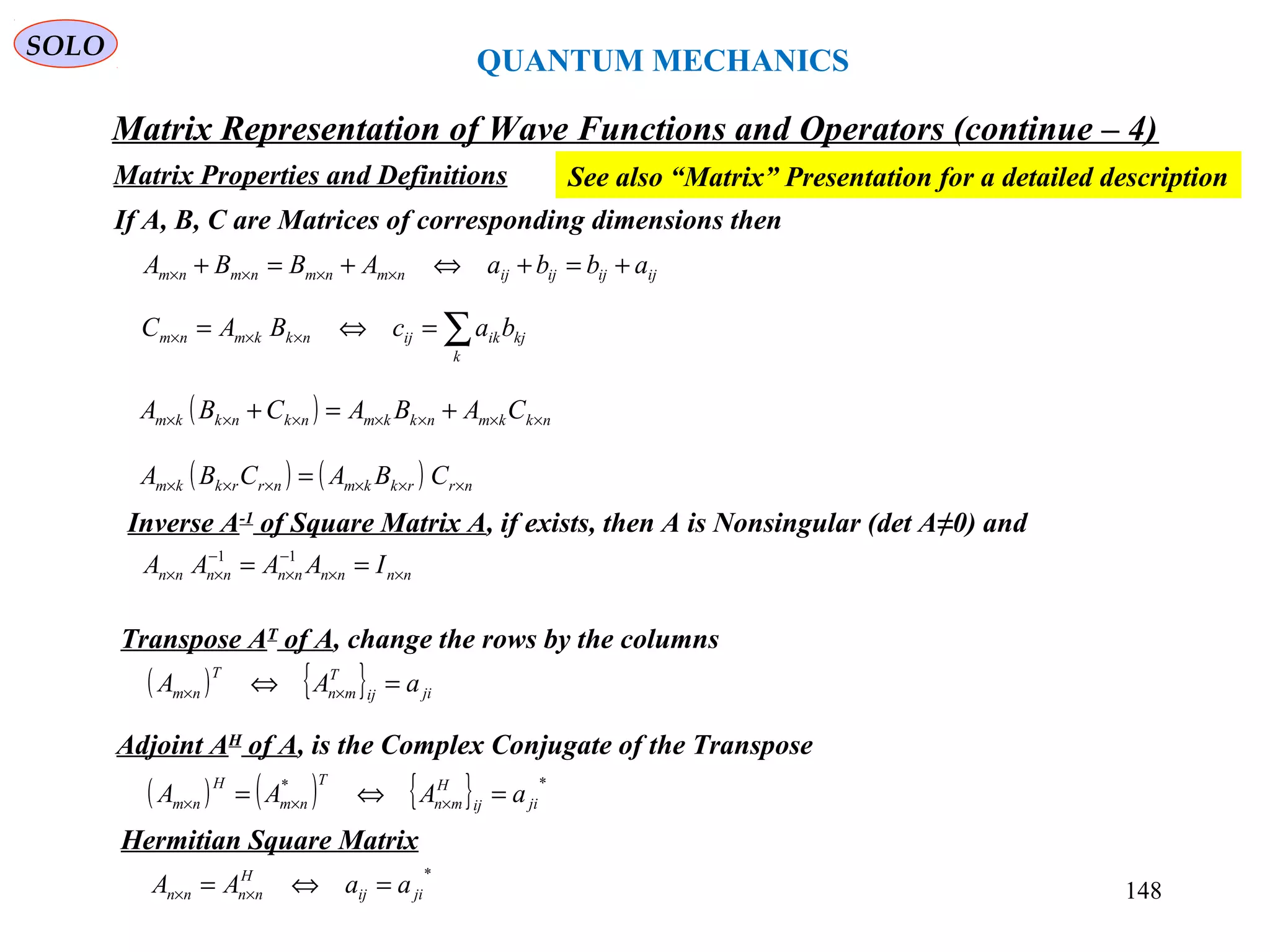 QUANTUM MECHANICS
Matrix Representation of Wave Functions and Operators (continue – 4)
Matrix Properties and Definitions
SOLO
If A, B, C are Matrices of corresponding dimensions then
ijijijijnmnmnmnm abbaABBA +=+⇔+=+ ××××
∑=⇔= ×××
k
kjikijnkkmnm bacBAC
( ) nkkmnkkmnknkkm CABACBA ××××××× +=+
( ) ( ) nrrkkmnrrkkm CBACBA ×××××× =
Inverse A-1
of Square Matrix A, if exists, then A is Nonsingular (det A≠0) and
nnnnnnnnnn IAAAA ××
−
×
−
×× == 11
Transpose AT
of A, change the rows by the columns
( ) { } jiij
T
mn
T
nm aAA =⇔ ××
Adjoint AH
of A, is the Complex Conjugate of the Transpose
( ) ( ) { } **
jiij
H
mn
T
nm
H
nm aAAA =⇔= ×××
Hermitian Square Matrix
*
jiij
H
nnnn aaAA =⇔= ××
See also “Matrix” Presentation for a detailed description
148
 