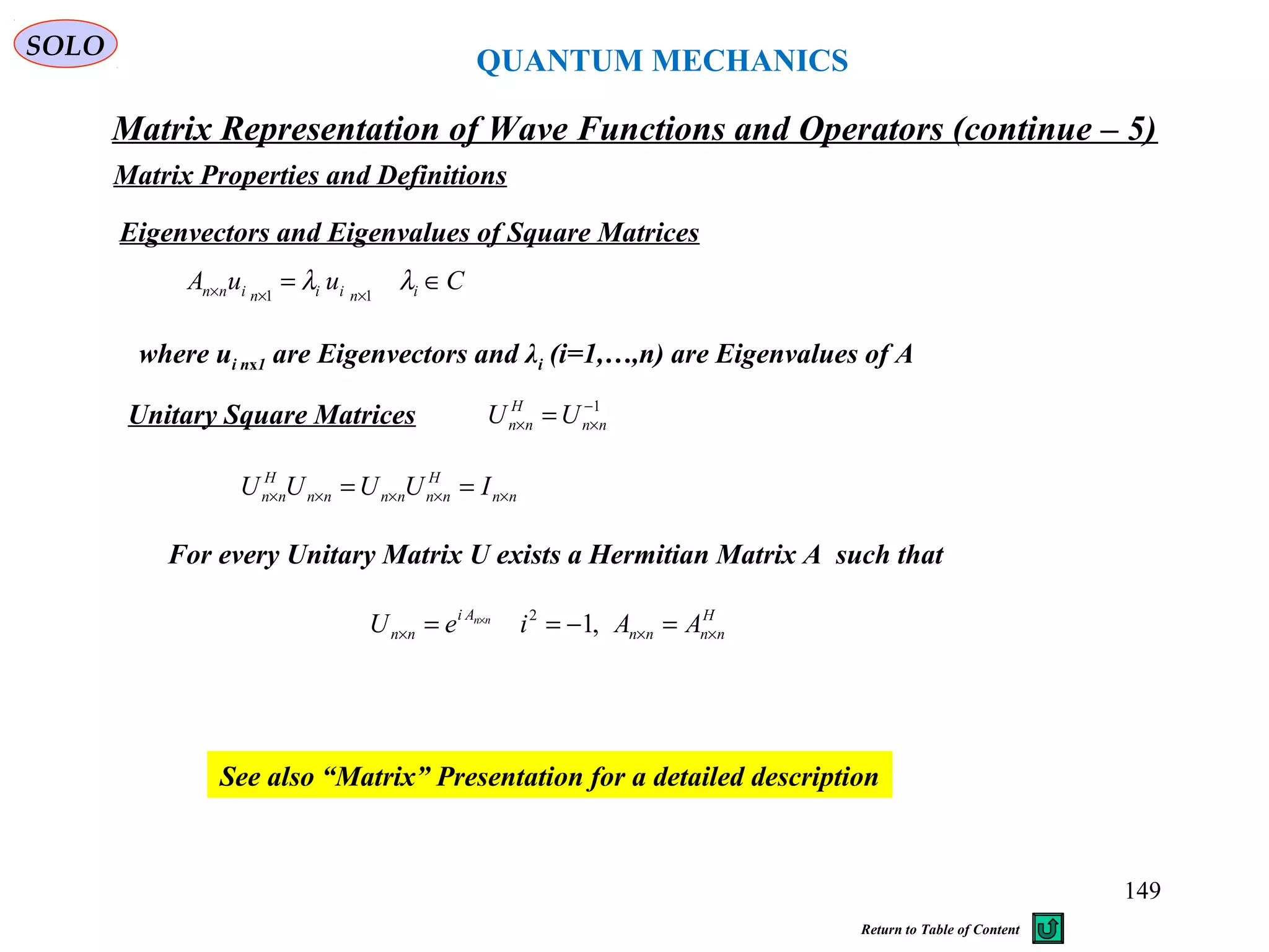 QUANTUM MECHANICS
Matrix Representation of Wave Functions and Operators (continue – 5)
Matrix Properties and Definitions
SOLO
Eigenvectors and Eigenvalues of Square Matrices
CuuA iniininn ∈= ××× λλ 11
See also “Matrix” Presentation for a detailed description
where ui nx1 are Eigenvectors and λi (i=1,…,n) are Eigenvalues of A
Unitary Square Matrices 1−
×× = nn
H
nn UU
nn
H
nnnnnn
H
nn IUUUU ××××× ==
For every Unitary Matrix U exists a Hermitian Matrix A such that
H
nnnn
Ai
nn AAieU nn
××× =−== ×
,12
149
Return to Table of Content
 