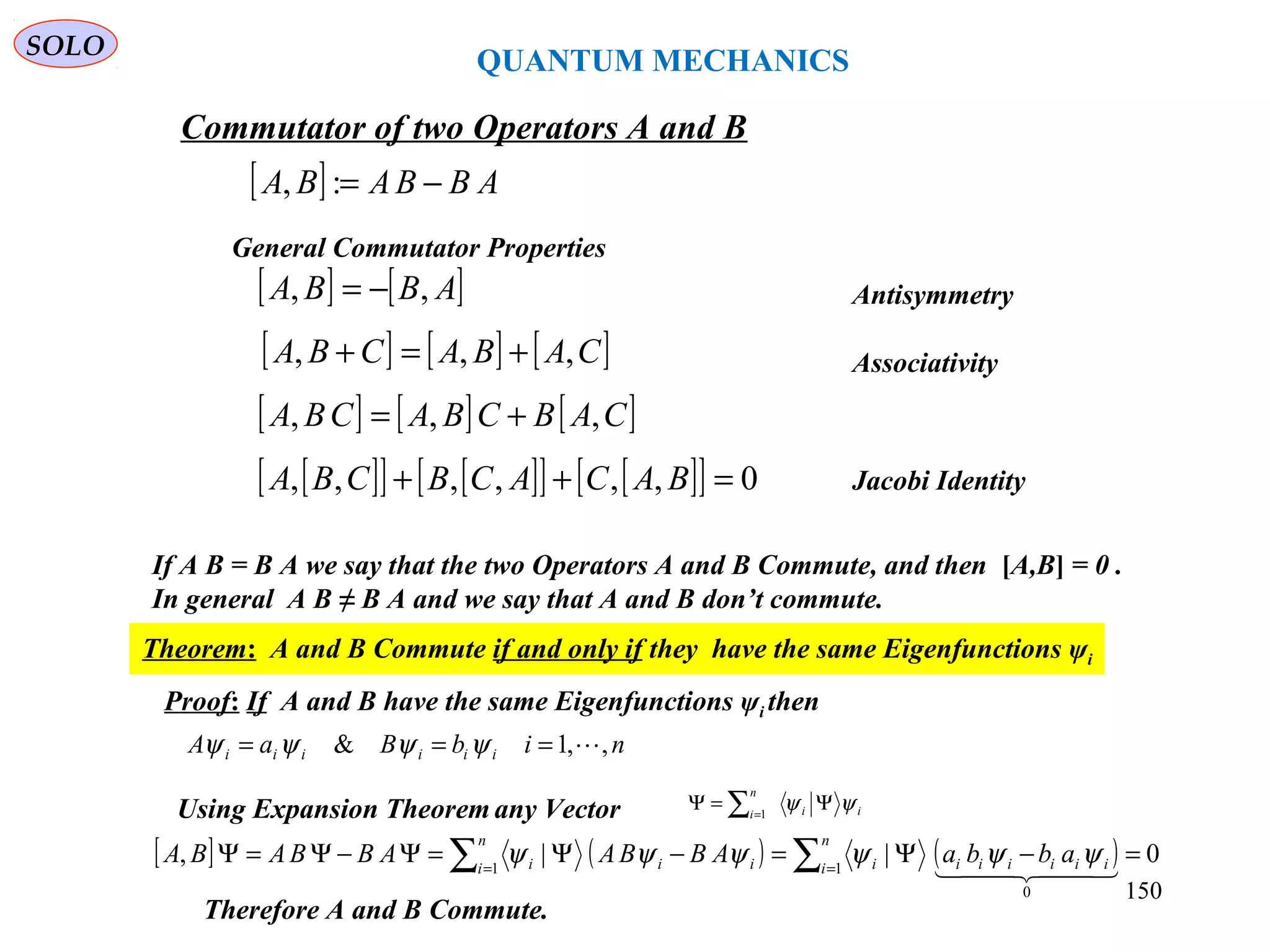 [ ] ABBABA −=:,
Commutator of two Operators A and B
[ ] [ ]ABBA ,, −=
[ ] [ ] [ ]CABACBA ,,, +=+
[ ] [ ] [ ]CABCBACBA ,,, +=
[ ][ ] [ ][ ] [ ][ ] 0,,,,,, =++ BACACBCBA
General Commutator Properties
If A B = B A we say that the two Operators A and B Commute, and then [A,B] = 0 .
In general A B ≠ B A and we say that A and B don’t commute.
Theorem: A and B Commute if and only if they have the same Eigenfunctions ψi
nibBaA iiiiii ,,1& === ψψψψ
Using Expansion Theorem any Vector
[ ] ( ) ( ) 0||,
0
11
=−Ψ=−Ψ=Ψ−Ψ=Ψ ∑∑ ==    iiiiii
n
i i
n
i iii abbaABBAABBABA ψψψψψψ
∑=
Ψ=Ψ
n
i ii1
ψψ
Proof: If A and B have the same Eigenfunctions ψi then
Therefore A and B Commute.
QUANTUM MECHANICS
Antisymmetry
Associativity
Jacobi Identity
SOLO
150
 