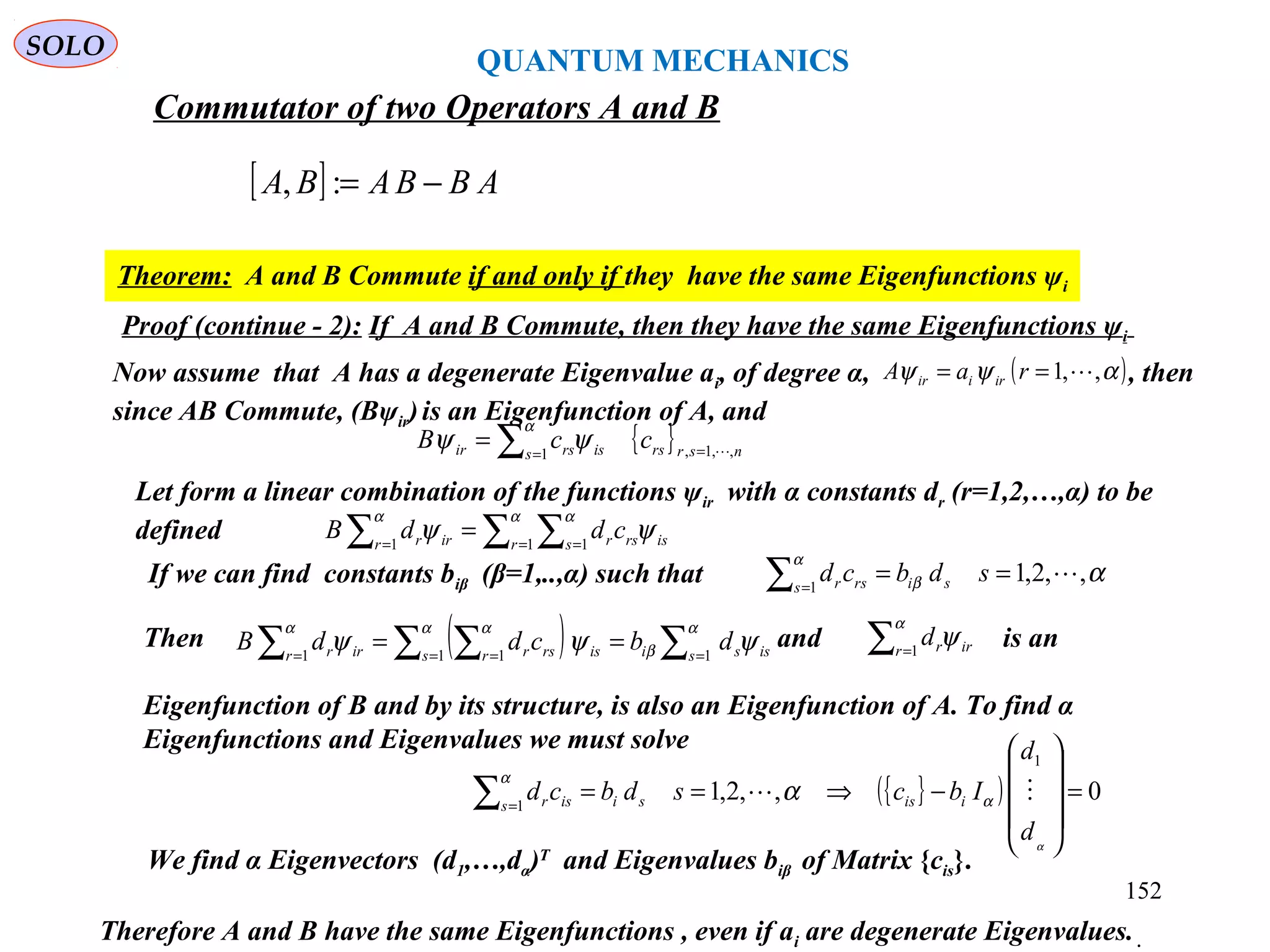 [ ] ABBABA −=:,
Commutator of two Operators A and B
Theorem: A and B Commute if and only if they have the same Eigenfunctions ψi
Proof (continue - 2): If A and B Commute, then they have the same Eigenfunctions ψi
Therefore A and B have the same Eigenfunctions , even if ai are degenerate Eigenvalues. .
{ } nsrrss isrsir ccB ,,1,1 ==∑=
α
ψψ
Let form a linear combination of the functions ψir with α constants dr (r=1,2,…,α) to be
defined ∑ ∑∑ = ==
=
α αα
ψψ 1 11 r s isrsrr irr cddB
If we can find constants biβ (β=1,..,α) such that αβ
α
,,2,11
==∑ =
sdbcd sis rsr
Then and is an
Eigenfunction of B and by its structure, is also an Eigenfunction of A. To find α
Eigenfunctions and Eigenvalues we must solve
( ) ∑∑ ∑∑ == ==
==
α
β
α αα
ψψψ 11 11 s issis isr rsrr irr dbcddB ∑ =
α
ψ1r irrd
{ }( ) 0,,2,1
1
1
=










−⇒==∑ =
α
α
α
α
d
d
Ibcsdbcd iissis isr 
We find α Eigenvectors (d1,…,dα)T
and Eigenvalues biβ of Matrix {cis}.
Now assume that A has a degenerate Eigenvalue ai, of degree α, , then
since AB Commute, (Bψir)is an Eigenfunction of A, and
( )αψψ ,,1 == raA iriir
QUANTUM MECHANICS
SOLO
152
 