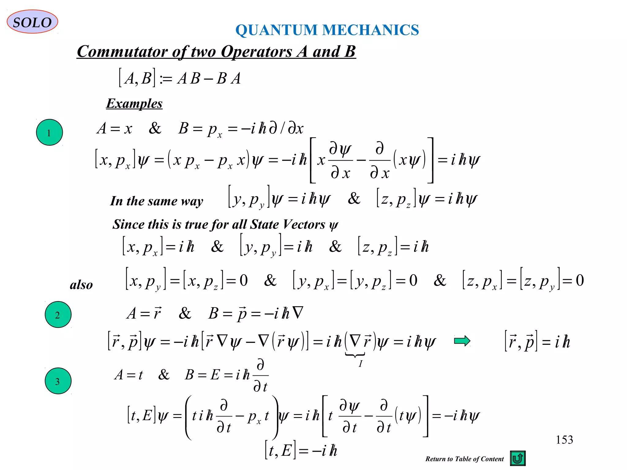 [ ] ABBABA −=:,
Commutator of two Operators A and B
Examples
xhipBxA x ∂∂/−=== /&
[ ] ( ) ( ) ψψ
ψ
ψψ hix
xx
xhixppxpx xxx /=





∂
∂
−
∂
∂
/−=−=,
In the same way [ ] [ ] ψψψψ hipzhipy zy /=/= ,&,
[ ] [ ] [ ] hipzhipyhipx zyx /=/=/= ,&,&,
1
3
t
hiEBtA
∂
∂
/=== &
[ ] ( ) ψψ
ψ
ψψ hit
tt
thitp
t
hitEt x /−=





∂
∂
−
∂
∂
/=





−
∂
∂
/=,
Since this is true for all State Vectors ψ
[ ] hiEt /−=,
QUANTUM MECHANICS
SOLO
[ ] ( )[ ] ( ) ψψψψψ hirhirrhipr
I
/=∇/=∇−∇/−=

, [ ] hipr /=

,
∇/−=== hipBrA

&2
[ ] [ ] [ ] [ ] [ ] [ ] 0,,&0,,&0,, ====== yxzxzy pzpzpypypxpxalso
153
Return to Table of Content
 
