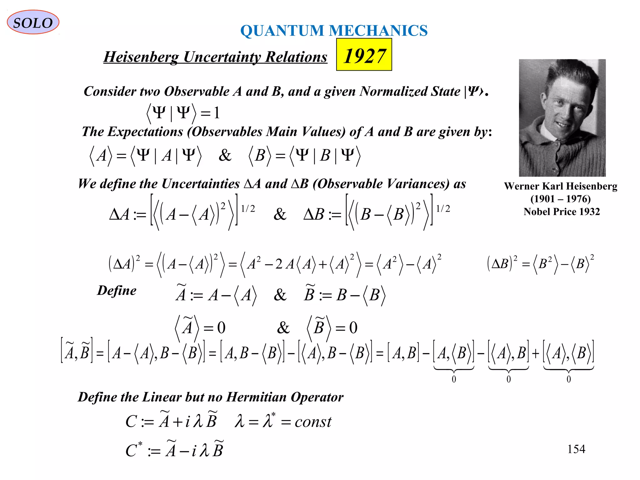 ΨΨ=ΨΨ= ||&|| BBAA
Heisenberg Uncertainty Relations
Consider two Observable A and B, and a given Normalized State |Ψ›.
We define the Uncertainties ∆A and ∆B (Observable Variances) as
1| =ΨΨ
( )[ ] ( )[ ] 2/122/12
:&: BBBAAA −=∆−=∆
( ) ( ) 222222
2 AAAAAAAAA −=+−=−=∆ ( ) 222
BBB −=∆
Define
0
~
&0
~
:
~
&:
~
==
−=−=
BA
BBBAAA
[ ] [ ] [ ] [ ] [ ] [ ] [ ] [ ]
000
,,,,,,,
~
,
~
BABABABABBABBABBAABA +−−=−−−=−−=
Define the Linear but no Hermitian Operator
BiAC
constBiAC
~~
:
~~
:
*
*
λ
λλλ
−=
==+=
Werner Karl Heisenberg
(1901 – 1976)
Nobel Price 1932
1927
The Expectations (Observables Main Values) of A and B are given by:
QUANTUM MECHANICS
SOLO
154
 