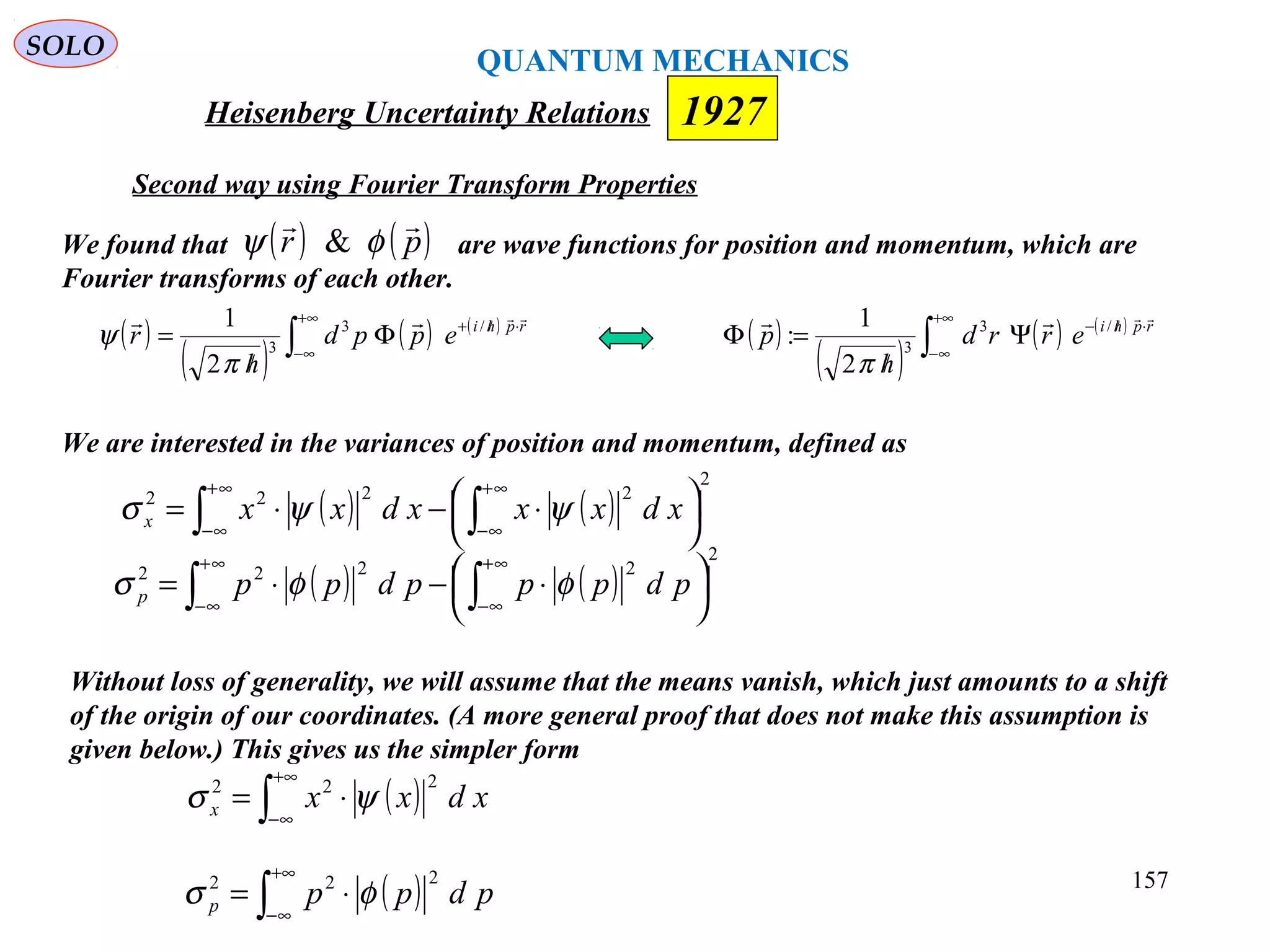 Heisenberg Uncertainty Relations 1927
QUANTUM MECHANICS
SOLO
157
( )
( )
( ) ( )
∫
+∞
∞−
⋅//−
Ψ
/
=Φ rphi
errd
h
p
 /3
3
2
1
:
π
( )
( )
( ) ( )
∫
+∞
∞−
⋅//+
Φ
/
= rphi
eppd
h
r
 /3
3
2
1
π
ψ
We are interested in the variances of position and momentum, defined as
( ) ( )
2
2222




 ⋅−⋅= ∫∫
∞+
∞−
∞+
∞−
xdxxxdxxx ψψσ
( ) ( )
2
2222




 ⋅−⋅= ∫∫
∞+
∞−
∞+
∞−
pdpppdppp φφσ
Without loss of generality, we will assume that the means vanish, which just amounts to a shift
of the origin of our coordinates. (A more general proof that does not make this assumption is
given below.) This gives us the simpler form
( )∫
+∞
∞−
⋅= xdxxx
222
ψσ
( )∫
+∞
∞−
⋅= pdppp
222
φσ
We found that are wave functions for position and momentum, which are
Fourier transforms of each other.
( ) ( )pr

φψ &
Second way using Fourier Transform Properties
 