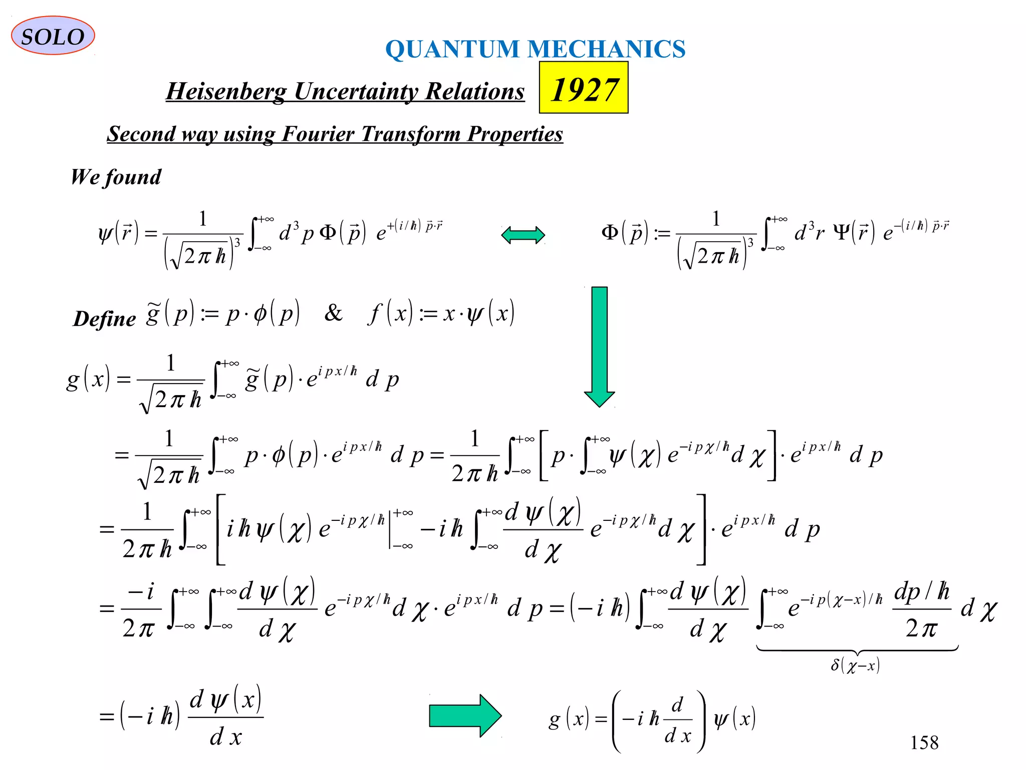 Heisenberg Uncertainty Relations 1927
QUANTUM MECHANICS
SOLO
158
( ) ( )
( ) ( ) ( ) ( )
( )
( ) ( )
xd
xd
hi
d
hdp
e
d
d
hipdede
d
di
pdede
d
d
hiehi
h
x
hxpihxpihpi
hxpihpihpi
ψ
χ
πχ
χψ
χ
χ
χψ
π
χ
χ
χψ
χψ
π
χδ
χχ
χχ
/−=
/
/−=⋅
−
=
⋅





/−/
/
=
∫ ∫∫ ∫
∫ ∫
∞+
∞−
−
∞+
∞−
/−−
∞+
∞−
/
∞+
∞−
/−
∞+
∞−
/
∞+
∞−
/−∞+
∞−
/−
  
2
/
2
2
1
///
///
( )
( )
( ) ( )
∫
+∞
∞−
⋅//−
Ψ
/
=Φ rphi
errd
h
p
 /3
3
2
1
:
π
We found
( )
( )
( ) ( )
∫
+∞
∞−
⋅//+
Φ
/
= rphi
eppd
h
r
 /3
3
2
1
π
ψ
Define ( ) ( ) ( ) ( )xxxfpppg ψφ ⋅=⋅= :&:~
( ) ( )
( ) ( )∫ ∫∫
∫
∞+
∞−
/
∞+
∞−
/−
∞+
∞−
/
+∞
∞−
/
⋅



 ⋅
/
=⋅⋅
/
=
⋅
/
=
pdedep
h
pdepp
h
pdepg
h
xg
hxpihpihxpi
hxpi
///
/
2
1
2
1
~
2
1
χχψ
π
φ
π
π
χ
( ) ( )x
xd
d
hixg ψ





/−=
Second way using Fourier Transform Properties
 