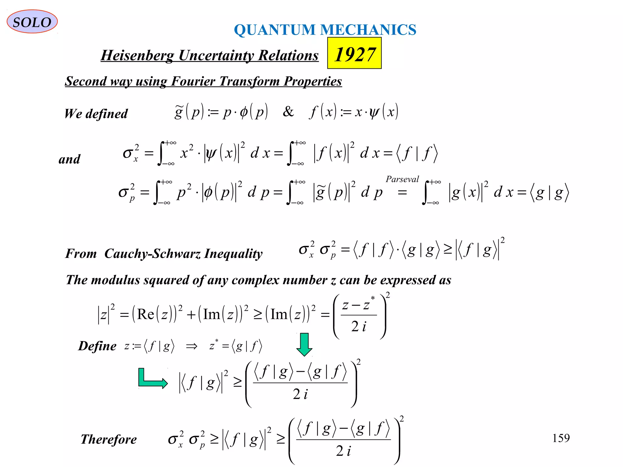 Heisenberg Uncertainty Relations 1927
QUANTUM MECHANICS
SOLO
159
and
We defined ( ) ( ) ( ) ( )xxxfpppg ψφ ⋅=⋅= :&:~
( ) ( ) ffxdxfxdxxx |
2222
==⋅= ∫∫
+∞
∞−
+∞
∞−
ψσ
( ) ( ) ( ) ggxdxgpdpgpdpp
Parseval
p |~ 22222
===⋅= ∫∫∫
+∞
∞−
+∞
∞−
+∞
∞−
φσ
From Cauchy-Schwarz Inequality
222
||| gfggffpx ≥⋅=σσ
The modulus squared of any complex number z can be expressed as
( )( ) ( )( ) ( )( )
2*
2222
2
ImImRe 




 −
=≥+=
i
zz
zzzz
Define fgzgfz ||: *
=⇒=
2
222
2
||
| 






 −
≥≥
i
fggf
gfpx σσTherefore
2
2
2
||
| 






 −
≥
i
fggf
gf
Second way using Fourier Transform Properties
 