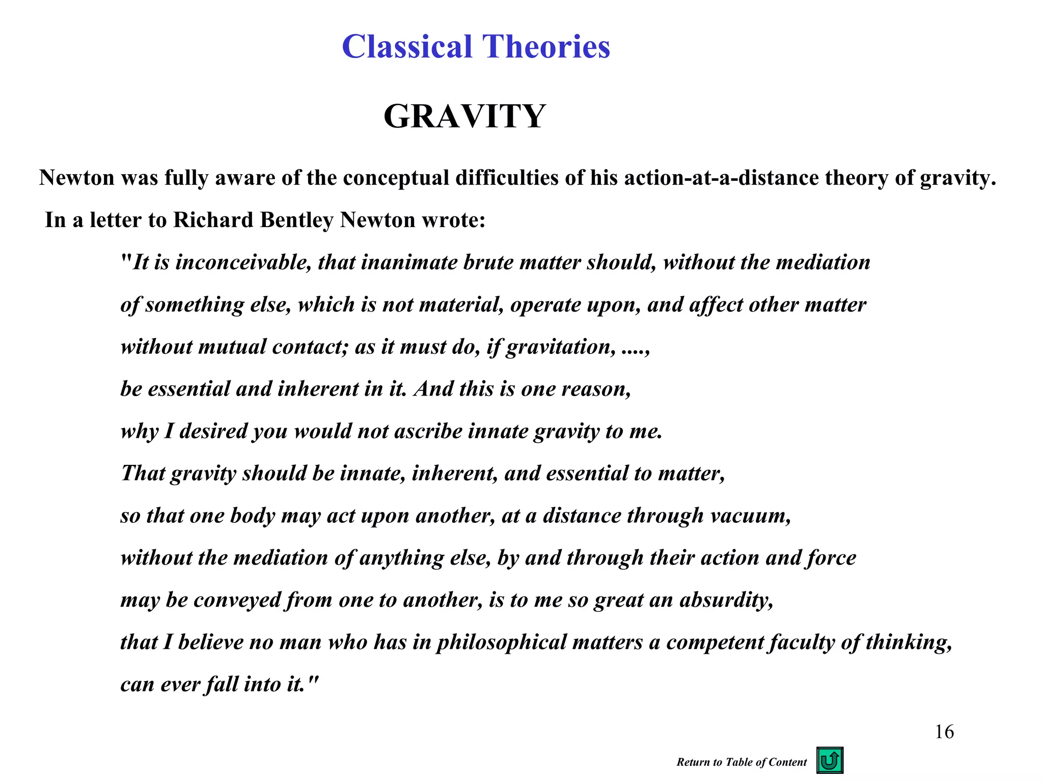 Newton was fully aware of the conceptual difficulties of his action-at-a-distance theory of gravity.
In a letter to Richard Bentley Newton wrote:
"It is inconceivable, that inanimate brute matter should, without the mediation
of something else, which is not material, operate upon, and affect other matter
without mutual contact; as it must do, if gravitation, ....,
be essential and inherent in it. And this is one reason,
why I desired you would not ascribe innate gravity to me.
That gravity should be innate, inherent, and essential to matter,
so that one body may act upon another, at a distance through vacuum,
without the mediation of anything else, by and through their action and force
may be conveyed from one to another, is to me so great an absurdity,
that I believe no man who has in philosophical matters a competent faculty of thinking,
can ever fall into it."
GRAVITY
Classical Theories
16
Return to Table of Content
 