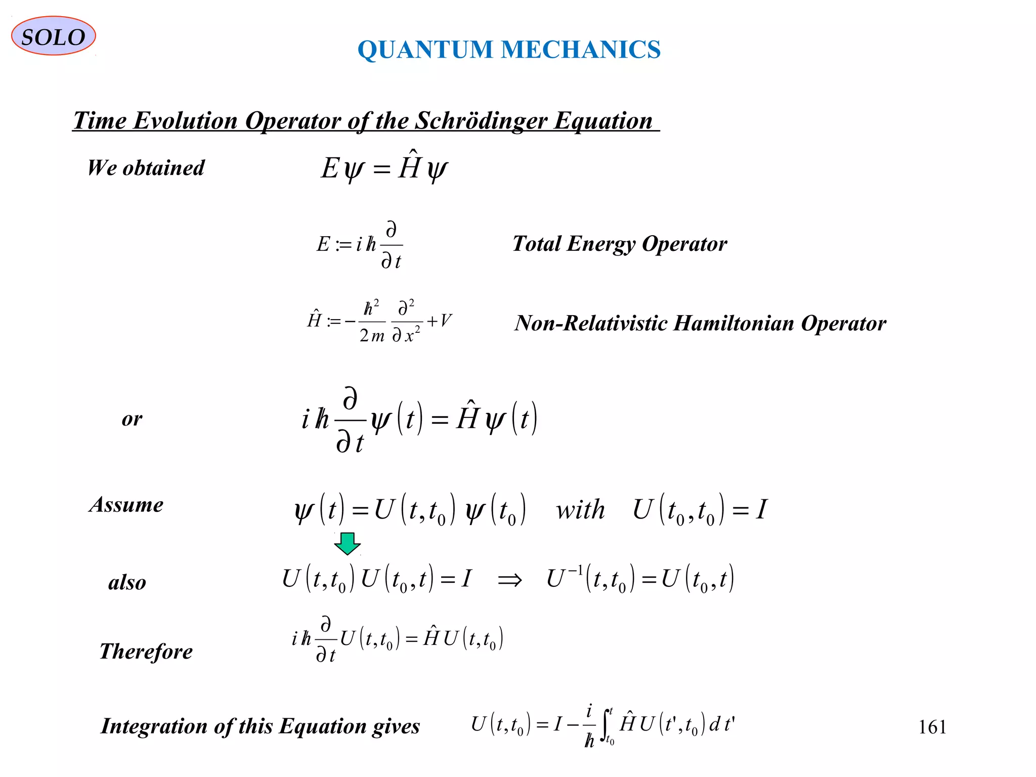 QUANTUM MECHANICS
Time Evolution Operator of the Schrödinger Equation
We obtained
t
hiE
∂
∂
/=: Total Energy Operator
Non-Relativistic Hamiltonian OperatorV
xm
h
H +
∂
∂/
−= 2
22
2
:ˆ
ψψ HE ˆ=
( ) ( )tHt
t
hi ψψ ˆ=
∂
∂
/
Therefore
Assume ( ) ( ) ( ) ( ) IttUwithtttUt == 0000 ,, ψψ
also ( ) ( ) ( ) ( )ttUttUIttUttU ,,,, 00
1
00 =⇒= −
( ) ( )00 ,ˆ, ttUHttU
t
hi =
∂
∂
/
or
Integration of this Equation gives ( ) ( )∫/
−=
t
t
tdttUH
h
i
IttU
0
','ˆ, 00
SOLO
161
 