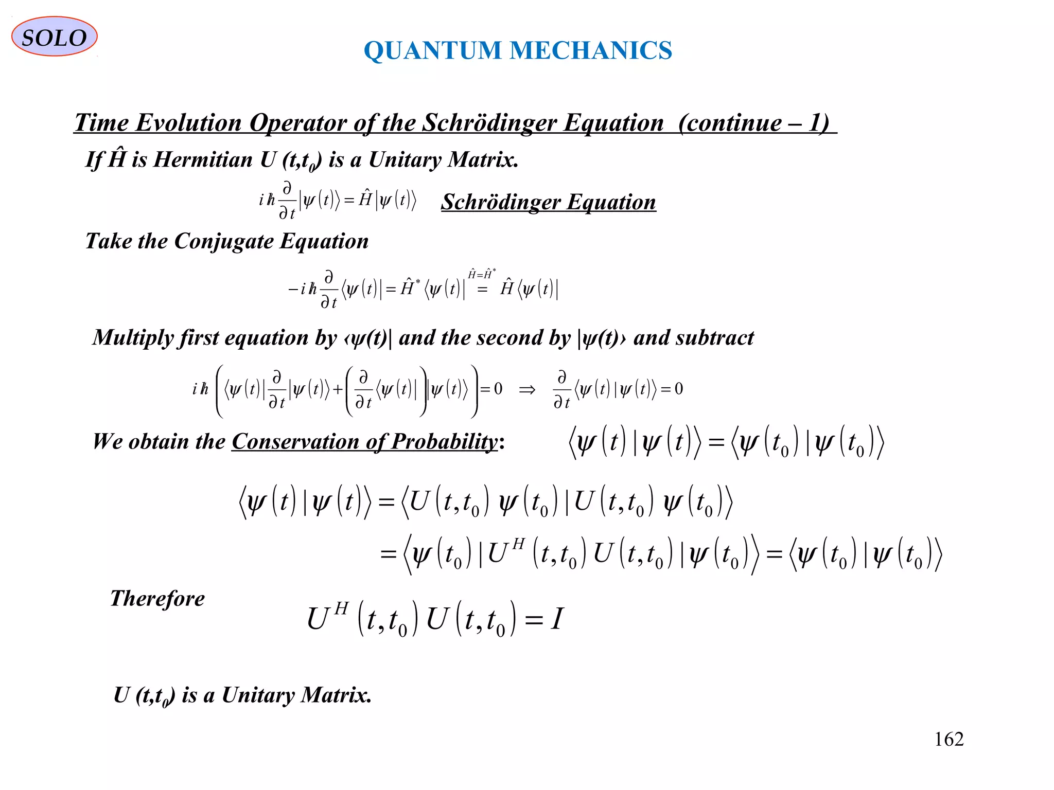 QUANTUM MECHANICS
Time Evolution Operator of the Schrödinger Equation (continue – 1)
We obtain the Conservation of Probability:
Therefore
U (t,t0) is a Unitary Matrix.
( ) ( ) ( ) ( )00 || tttt ψψψψ =
( ) ( ) ( ) ( ) ( ) ( )
( ) ( ) ( ) ( ) ( ) ( )000000
0000
||,,|
,|,|
tttttUttUt
tttUtttUtt
H
ψψψψ
ψψψψ
==
=
( ) ( ) IttUttU H
=00 ,,
If Ĥ is Hermitian U (t,t0) is a Unitary Matrix.
( ) ( )tHt
t
hi ψψ ˆ=
∂
∂
/
Take the Conjugate Equation
Schrödinger Equation
( ) ( ) ( )tHtHt
t
hi
HH
ψψψ ˆˆ
*ˆˆ
*
=
==
∂
∂
/−
Multiply first equation by ‹ψ(t)| and the second by |ψ(t)› and subtract
( ) ( ) ( ) ( ) ( ) ( ) 0|0 =
∂
∂
⇒=













∂
∂
+
∂
∂
/ tt
t
tt
t
t
t
thi ψψψψψψ
SOLO
162
 